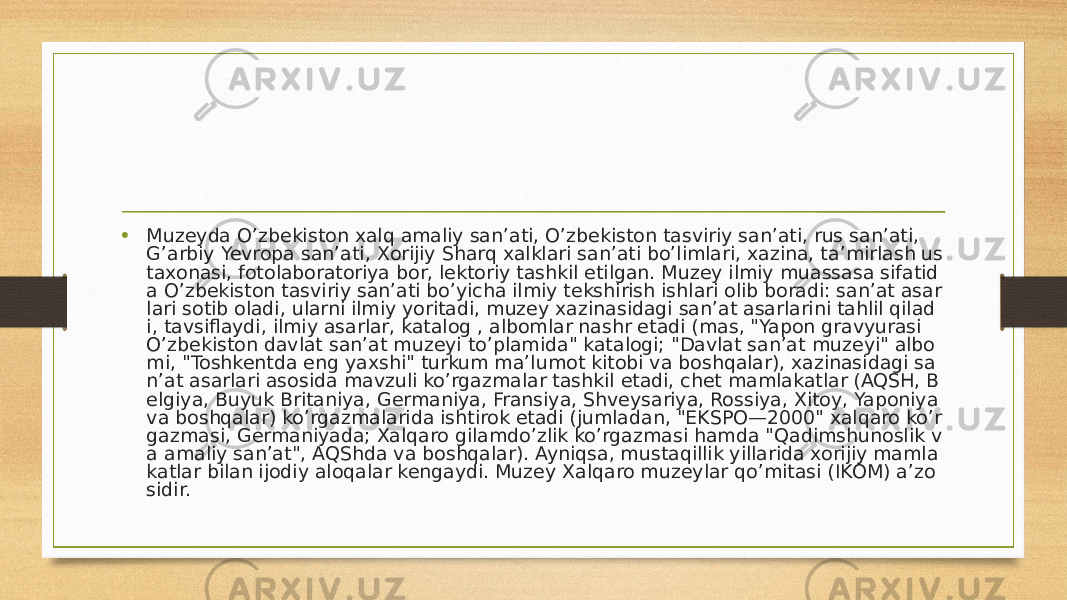 • Muzeyda O’zbekiston xalq amaliy sanʼati, O’zbekiston tasviriy sanʼati, rus sanʼati, G’arbiy Yevropa sanʼati, Xorijiy Sharq xalklari sanʼati bo’limlari, xazina, taʼmirlash us taxonasi, fotolaboratoriya bor, lektoriy tashkil etilgan. Muzey ilmiy muassasa sifatid a O’zbekiston tasviriy sanʼati bo’yicha ilmiy tekshirish ishlari olib boradi: sanʼat asar lari sotib oladi, ularni ilmiy yoritadi, muzey xazinasidagi sanʼat asarlarini tahlil qilad i, tavsiflaydi, ilmiy asarlar, katalog , albomlar nashr etadi (mas, &#34;Yapon gravyurasi O’zbekiston davlat sanʼat muzeyi to’plamida&#34; katalogi; &#34;Davlat sanʼat muzeyi&#34; albo mi, &#34;Toshkentda eng yaxshi&#34; turkum maʼlumot kitobi va boshqalar), xazinasidagi sa nʼat asarlari asosida mavzuli ko’rgazmalar tashkil etadi, chet mamlakatlar (AQSH, B elgiya, Buyuk Britaniya, Germaniya, Fransiya, Shveysariya, Rossiya, Xitoy, Yaponiya va boshqalar) ko’rgazmalarida ishtirok etadi (jumladan, &#34;EKSPO—2000&#34; xalqaro ko’r gazmasi, Germaniyada; Xalqaro gilamdo’zlik ko’rgazmasi hamda &#34;Qadimshunoslik v a amaliy sanʼat&#34;, AQShda va boshqalar). Ayniqsa, mustaqillik yillarida xorijiy mamla katlar bilan ijodiy aloqalar kengaydi. Muzey Xalqaro muzeylar qo’mitasi (IKOM) aʼzo sidir. 