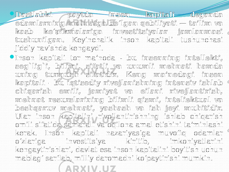  Dastlabki paytda inson kapitali deganda odamlarning mehnatga bo‘lgan qobiliyati — ta’lim va kasb ko‘nikmalariga investitsiyalar jamlanmasi tushunilgan. Keyinchalik inson kapitali tushunchasi jiddiy ravishda kengaydi.  Inson kapitali tor ma’noda - bu insonning intellekti, sog`lig`i, bilimi, sifatli va unumli mehnati hamda uning turmush sifatidir. Keng ma’nodagi inson kapitali - bu iqtisodiy rivojlanishning intensiv ishlab chiqarish omili, jamiyat va oilani rivojlantirish, mehnat resurslarining bilimli qismi, inteliektual va boshqaruv mehnati, yashash va ish joyi muhitidir. Ular inson kapitalini rivojlantirishning ishlab chiqarish omili sifatida samarali va oqilona amal etishini ta’minlashi kerak. Inson kapitali nazariyasiga muvofiq odamlar o‘zlariga investitsiya kiritib, imkoniyatlarini kengaytirishlari, davlat esa inson kapitalini boyitish uchun mablag‘ sarflab, milliy daromadni ko‘paytirishi mumkin. 