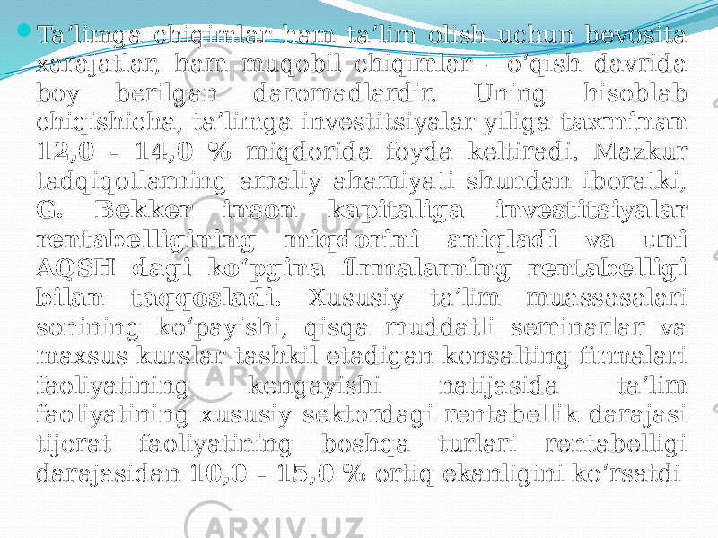  Ta’limga chiqimlar ham ta’lim olish uchun bevosita xarajatlar, ham muqobil chiqimlar - o‘qish davrida boy berilgan daromadlardir. Uning hisoblab chiqishicha, ta’limga investitsiyalar yiliga taxminan 12,0 - 14,0 % miqdorida foyda keltiradi. Mazkur tadqiqotlarning amaliy ahamiyati shundan iboratki, G. Bekker inson kapitaliga investitsiyalar rentabelligining miqdorini aniqladi va uni AQSH dagi ko‘pgina flrmalarning rentabelligi bilan taqqosladi. Xususiy ta’lim muassasalari sonining ko‘payishi, qisqa muddatli seminarlar va maxsus kurslar tashkil etadigan konsalting firmalari faoliyatining kengayishi natijasida ta’lim faoliyatining xususiy sektordagi rentabellik darajasi tijorat faoliyatining boshqa turlari rentabelligi darajasidan 10,0 - 15,0 % ortiq ekanligini ko‘rsatdi 
