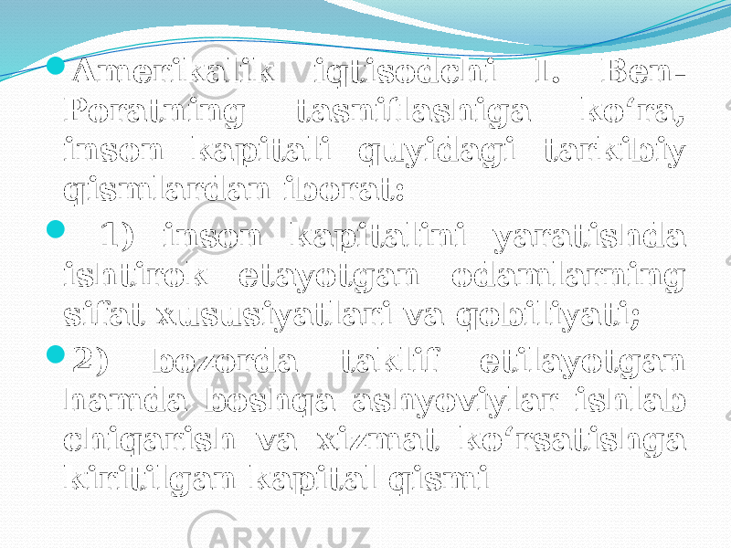  Amerikalik iqtisodchi I. Ben- Poratning tasniflashiga ko‘ra, inson kapitali quyidagi tarkibiy qismlardan iborat:  1) inson kapitalini yaratishda ishtirok etayotgan odamlarning sifat xususiyatlari va qobiliyati;  2) bozorda taklif etilayotgan hamda boshqa ashyoviylar ishlab chiqarish va xizmat ko‘rsatishga kiritilgan kapital qismi 