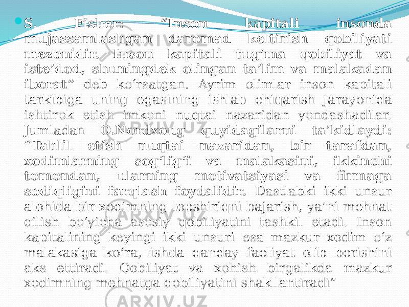  S. Fisher: “Inson kapitali insonda mujassamlashgan daromad keltirish qobiliyati mezonidir. Inson kapitali tug‘ma qobiliyat va iste’dod, shuningdek olingan ta’lim va malakadan iborat” deb ko‘rsatgan. Ayrim olimlar inson kapitali tarkibiga uning egasining ishlab chiqarish jarayonida ishtirok etish imkoni nuqtai nazaridan yondashadilar. Jumladan O.Nordxoug quyidagilarni ta’kidlaydi: “Tahlil etish nuqtai nazaridan, bir tarafdan, xodimlarning sog‘lig‘i va malakasini, ikkinchi tomondan, ularning motivatsiyasi va firmaga sodiqligini farqlash foydalidir. Dastlabki ikki unsur alohida bir xodimning topshiriqni bajarish, ya’ni mehnat qilish bo‘yicha asosiy qobiliyatini tashkil etadi. Inson kapitalining keyingi ikki unsuri esa mazkur xodim o‘z malakasiga ko‘ra, ishda qanday faoliyat olib borishini aks ettiradi. Qobiliyat va xohish birgalikda mazkur xodimning mehnatga qobiliyatini shakllantiradi” 