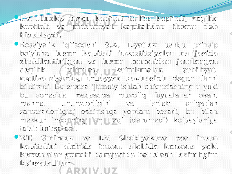  I.V. Ilinskiy inson kapitali ta’lim kapitali, sog‘liq kapitali va madaniyat kapitalidan iborat deb hisoblaydi.  Rossiyalik iqtisodchi S.A. Dyatlov ushbu prinsip bo‘yicha inson kapitali investitsiyalar natijasida shakllantirilgan va inson tomonidan jamlangan sog‘lik, bilimlar, ko‘nikmalar, qobiliyat, motivatsiyaning muayyan zaxirasidir degan fikrni bildiradi. Bu zaxira ijtimoiy ishlab chiqarishning u yoki bu sohasida maqsadga muvofiq foydalanar ekan, mehnat unumdorligini va ishlab chiqarish samaradorligini oshirishga yordam beradi, bu bilan mazkur insonning ish haqi (daromadi) ko‘payishiga ta’sir ko‘rsatadi.  V.T. Smirnov va I.V. Skoblyakova esa inson kapitalini alohida inson, alohida korxona yoki korxonalar guruhi darajasida baholash lozimligini ko‘rsatadilar 