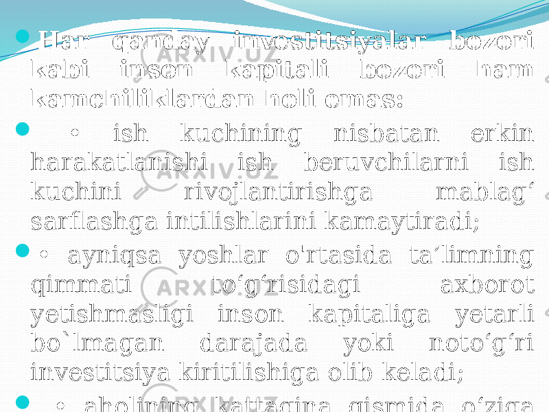  Har qanday investitsiyalar bozori kabi inson kapitali bozori ham kamchiliklardan holi emas:  • ish kuchining nisbatan erkin harakatlanishi ish beruvchilarni ish kuchini rivojlantirishga mablag‘ sarflashga intilishlarini kamaytiradi;  • ayniqsa yoshlar o&#39;rtasida ta’limning qimmati to‘g‘risidagi axborot yetishmasligi inson kapitaliga yetarli bo`lmagan darajada yoki noto‘g‘ri investitsiya kiritilishiga olib keladi;  • aholining kattagina qismida o‘ziga investitsiya kiritish uchun mablag‘ yetishmaydi. 