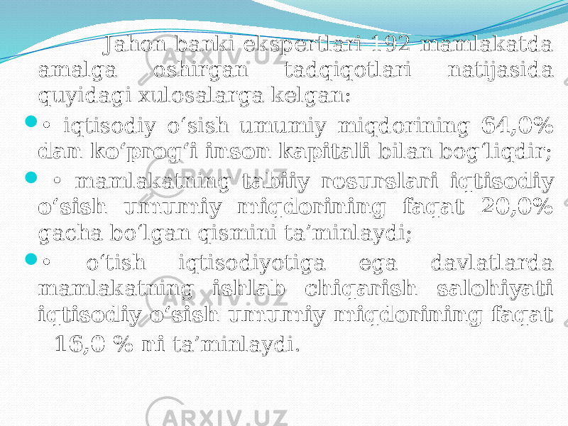  Jahon banki ekspertlari 192 mamlakatda amalga oshirgan tadqiqotlari natijasida quyidagi xulosalarga kelgan:  • iqtisodiy o‘sish umumiy miqdorining 64,0% dan ko‘prog‘i inson kapitali bilan bog‘liqdir;  • mamlakatning tabiiy resurslari iqtisodiy o‘sish umumiy miqdorining faqat 20,0% gacha bo‘lgan qismini ta’minlaydi;  • o‘tish iqtisodiyotiga ega davlatlarda mamlakatning ishlab chiqarish salohiyati iqtisodiy o‘sish umumiy miqdorining faqat 16,0 % ni ta’minlaydi. 