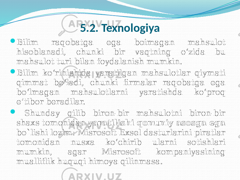 5.2. Texnologiya  Bilim raqobatga ega boimagan mahsulot hisoblanadi, chunki bir vaqtning o‘zida bu mahsulot turi bilan foydalanish mumkin.  Bilim ko‘rinishida yaratilgan mahsulotlar qiymati qimmat bo‘ladi, chunki firmalar raqobatga ega bo‘lmagan mahsulotlarni yaratishda ko‘proq e’tibor beradilar.  Shunday qilib biron-bir mahsulotni biron-bir shaxs tomonidan yaratilishi qonuniy asosga ega bo`lishi lozim: Misrosoft Exsel dasturlarini piratlar tomonidan nusxa ko‘chirib ularni sotishlari mumkin, agar Misrosoft kompaniyasining mualliflik huquqi himoya qilinmasa. 