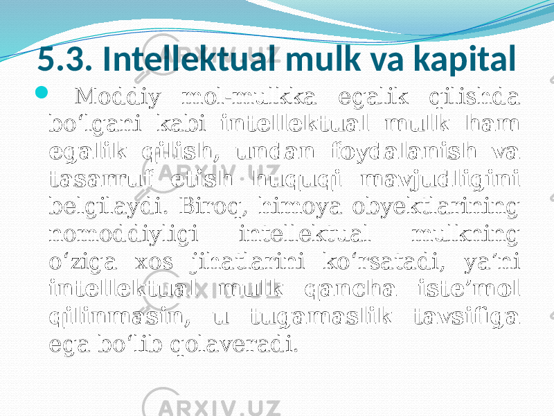 5.3. Intellektual mulk va kapital  Moddiy mol-mulkka egalik qilishda bo‘lgani kabi intellektual mulk ham egalik qilish, undan foydalanish va tasarruf etish huquqi mavjudligini belgilaydi. Biroq, himoya obyektlarining nomoddiyligi intellektual mulkning o‘ziga xos jihatlarini ko‘rsatadi, ya’ni intellektual mulk qancha iste’mol qilinmasin, u tugamaslik tavsifiga ega bo‘lib qolaveradi. 
