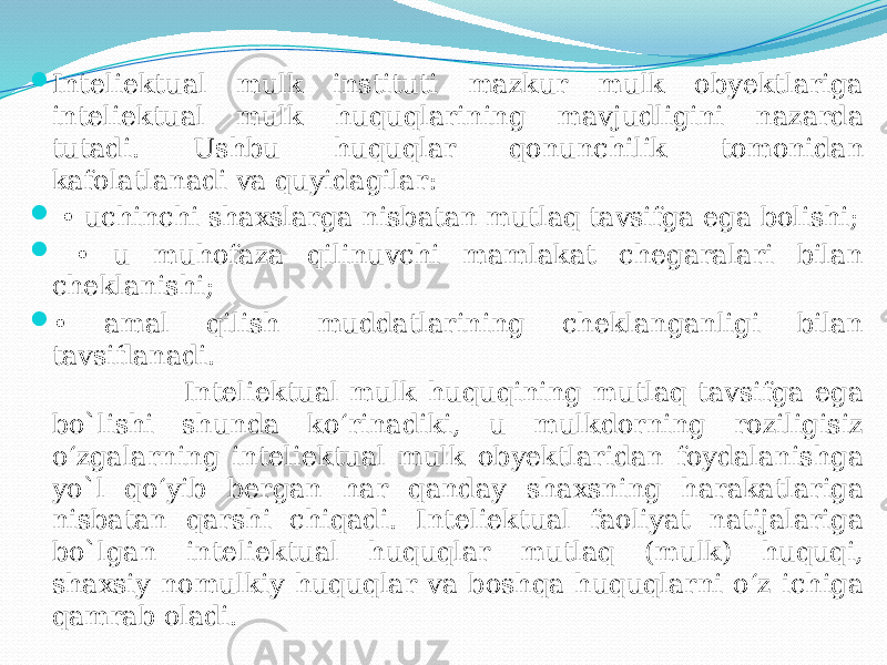  Inteliektual mulk instituti mazkur mulk obyektlariga inteliektual mulk huquqlarining mavjudligini nazarda tutadi. Ushbu huquqlar qonunchilik tomonidan kafolatlanadi va quyidagilar:  • uchinchi shaxslarga nisbatan mutlaq tavsifga ega bolishi;  • u muhofaza qilinuvchi mamlakat chegaralari bilan cheklanishi;  • amal qilish muddatlarining cheklanganligi bilan tavsiflanadi. Inteliektual mulk huquqining mutlaq tavsifga ega bo`lishi shunda ko‘rinadiki, u mulkdorning roziligisiz o‘zgalarning inteliektual mulk obyektlaridan foydalanishga yo`l qo‘yib bergan har qanday shaxsning harakatlariga nisbatan qarshi chiqadi. Inteliektual faoliyat natijalariga bo`lgan inteliektual huquqlar mutlaq (mulk) huquqi, shaxsiy nomulkiy huquqlar va boshqa huquqlarni o‘z ichiga qamrab oladi. 