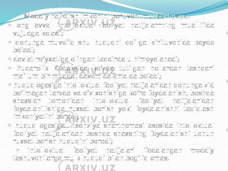  Moddiy naf olish imkonini beruvchi mutlaq huquq: • eng avval inteliektual faoliyat natijalarrning muallifida vujudga keladi; • qonunga muvofiq shu huquqni qo`lga kirituvchida paydo boiadi; • davlat ro‘yxatiga olingan taqdirda u himoyalanadi; • Fuqarolik Kodeksida ko‘zda tutilgan hollardan tashqari ma`lum bir muddat davomida amalda boiadi; • huquq egasiga intellektual faoliyat natijalaridan qonunga zid bo‘lmagan tarzda va o‘z xohishiga ko‘ra foydalanish, boshqa shaxslar tomonidan intellektual faoliyat natijalaridan foydalanilishiga ruxsat berish yoki foydalanishni taqiqlash imkoniyatini beradi; • huquq egasiga litsenziya shartnomasi asosida intellektual faoliyat natijalaridan boshqa shaxsning foydalanishi uchun ruxsat berish huquqini beradi; • intellektual faoliyat natijalari ifodalangan moddiy tashuvchilarga mulk huquqi bilan bog‘liq emas. 