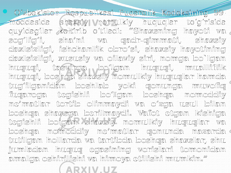  O‘zbekiston Respublikasi Fuqarolik Kodeksining 99- moddasida shaxsiy nomulkiy huquqlar to‘g‘risida quyidagilar keltirib o‘tiladi: “Shaxsning hayoti va sog‘lig‘i, sha’ni va qadr-qimmati, shaxsiy daxlsizligi, ishchanlik obro‘si, shaxsiy hayotining daxlsizligi, xususiy va oilaviy siri, nomga bo`lgan huquqi, tasvirga bo‘lgan huquqi, mualliflik huquqi, boshqa shaxsiy nomulkiy huquqlar hamda tug‘ilganidan boshlab yoki qonunga muvofiq fuqaroga tegishli bo‘Igan boshqa nomoddiy ne’matlar tortib olinmaydi va o‘zga usul bilan boshqa shaxsga berilmaydi. Vafot etgan kishiga tegishli boigan shaxsiy nomulkiy huquqlar va boshqa nomoddiy ne’matlar qonunda nazarda tutilgan hollarda va tartibda boshqa shaxslar, shu jumladan huquq egasining vorislari tomonidan amalga oshirilishi va himoya etilishi mumkin.” 