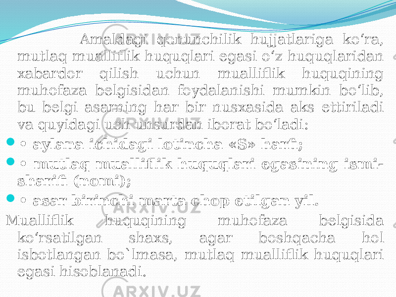  Amaldagi qonunchilik hujjatlariga ko‘ra, mutlaq mualliflik huquqlari egasi o‘z huquqlaridan xabardor qilish uchun mualliflik huquqining muhofaza belgisidan foydalanishi mumkin bo‘lib, bu belgi asarning har bir nusxasida aks ettiriladi va quyidagi uch unsurdan iborat bo‘ladi:  • aylana ichidagi lotincha «S» harfi;  • mutlaq mualliflik huquqlari egasining ismi- sharifi (nomi);  • asar birinchi marta chop etilgan yil. Mualliflik huquqining muhofaza belgisida ko‘rsatilgan shaxs, agar boshqacha hol isbotlangan bo`lmasa, mutlaq mualliflik huquqlari egasi hisoblanadi. 