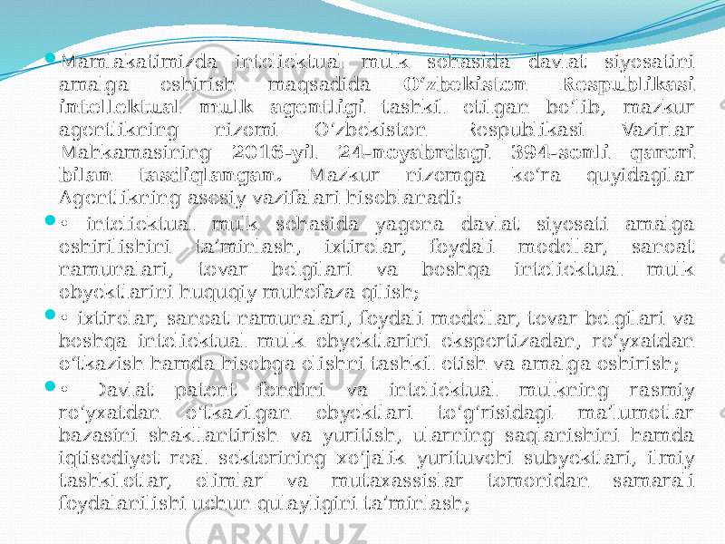  Mamlakatimizda inteliektual mulk sohasida davlat siyosatini amalga oshirish maqsadida O‘zbekiston Respublikasi intellektual mulk agentligi tashkil etilgan bo‘lib, mazkur agentlikning nizomi O‘zbekiston Respublikasi Vazirlar Mahkamasining 2016-yil 24-noyabrdagi 394-sonli qarori bilan tasdiqlangan. Mazkur nizomga ko‘ra quyidagilar Agentlikning asosiy vazifalari hisoblanadi:  • inteliektual mulk sohasida yagona davlat siyosati amalga oshirilishini ta’minlash, ixtirolar, foydali modellar, sanoat namunalari, tovar belgilari va boshqa inteliektual mulk obyektlarini huquqiy muhofaza qilish;  • ixtirolar, sanoat namunalari, foydali modellar, tovar belgilari va boshqa inteliektual mulk obyektlarini ekspertizadan, ro‘yxatdan o‘tkazish hamda hisobga olishni tashkil etish va amalga oshirish;  • Davlat patent fondini va inteliektual mulkning rasmiy ro‘yxatdan o‘tkazilgan obyektlari to‘g‘risidagi ma’lumotlar bazasini shakllantirish va yuritish, ularning saqlanishini hamda iqtisodiyot real sektorining xo‘jalik yurituvchi subyektlari, ilmiy tashkilotlar, olimlar va mutaxassislar tomonidan samarali foydalanilishi uchun qulayligini ta’minlash; 