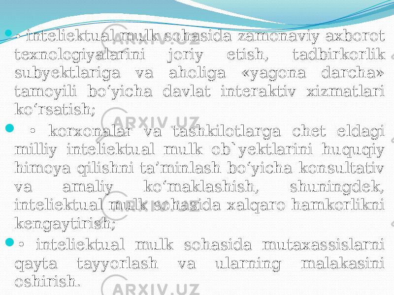  • inteliektual mulk sohasida zamonaviy axborot texnologiyalarini joriy etish, tadbirkorlik subyektlariga va aholiga «yagona darcha» tamoyili bo‘yicha davlat interaktiv xizmatlari ko‘rsatish;  • korxonalar va tashkilotlarga chet eldagi milliy inteliektual mulk ob`yektlarini huquqiy himoya qilishni ta’minlash bo‘yicha konsultativ va amaliy ko‘maklashish, shuningdek, inteliektual mulk sohasida xalqaro hamkorlikni kengaytirish;  • inteliektual mulk sohasida mutaxassislarni qayta tayyorlash va ularning malakasini oshirish. 