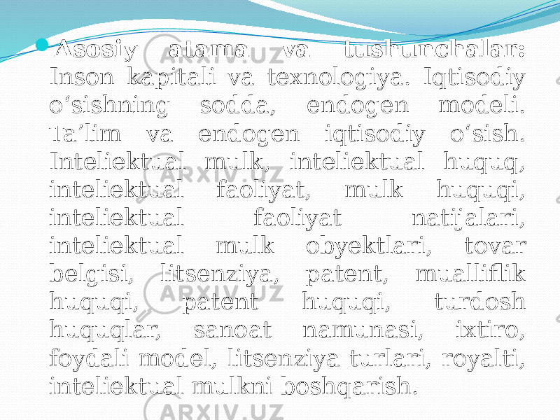  Asosiy atama va tushunchalar: Inson kapitali va texnologiya. Iqtisodiy o‘sishning sodda, endogen modeli. Ta’lim va endogen iqtisodiy o‘sish. Inteliektual mulk, inteliektual huquq, inteliektual faoliyat, mulk huquqi, inteliektual faoliyat natijalari, inteliektual mulk obyektlari, tovar belgisi, litsenziya, patent, mualliflik huquqi, patent huquqi, turdosh huquqlar, sanoat namunasi, ixtiro, foydali model, litsenziya turlari, royalti, inteliektual mulkni boshqarish. 