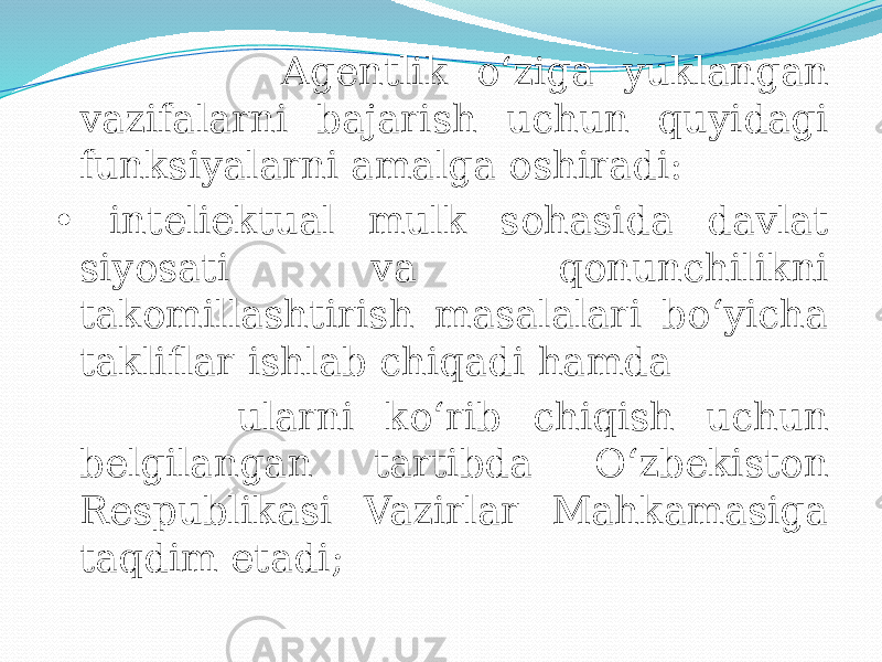 Agentlik o‘ziga yuklangan vazifalarni bajarish uchun quyidagi funksiyalarni amalga oshiradi: • inteliektual mulk sohasida davlat siyosati va qonunchilikni takomillashtirish masalalari bo‘yicha takliflar ishlab chiqadi hamda ularni ko‘rib chiqish uchun belgilangan tartibda O‘zbekiston Respublikasi Vazirlar Mahkamasiga taqdim etadi; 