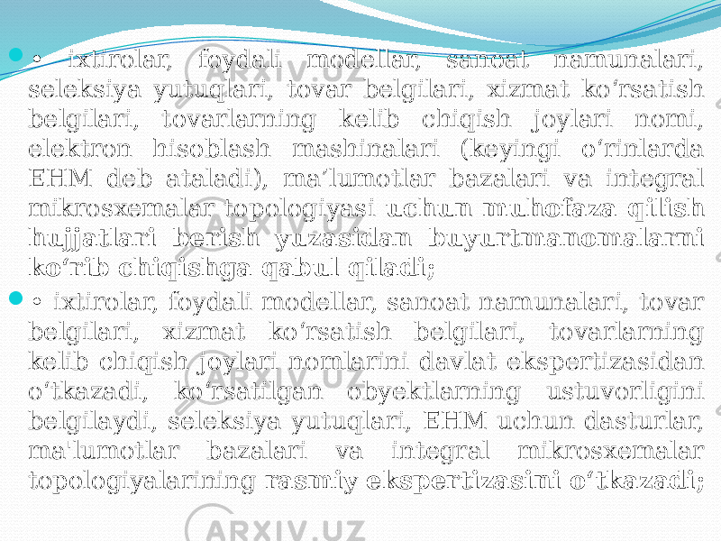  • ixtirolar, foydali modellar, sanoat namunalari, seleksiya yutuqlari, tovar belgilari, xizmat ko‘rsatish belgilari, tovarlarning kelib chiqish joylari nomi, elektron hisoblash mashinalari (keyingi o‘rinlarda EHM deb ataladi), ma’lumotlar bazalari va integral mikrosxemalar topologiyasi uchun muhofaza qilish hujjatlari berish yuzasidan buyurtmanomalarni ko‘rib chiqishga qabul qiladi;  • ixtirolar, foydali modellar, sanoat namunalari, tovar belgilari, xizmat ko‘rsatish belgilari, tovarlarning kelib chiqish joylari nomlarini davlat ekspertizasidan o‘tkazadi, ko‘rsatilgan obyektlarning ustuvorligini belgilaydi, seleksiya yutuqlari, EHM uchun dasturlar, ma&#39;lumotlar bazalari va integral mikrosxemalar topologiyalarining rasmiy ekspertizasini o‘tkazadi; 