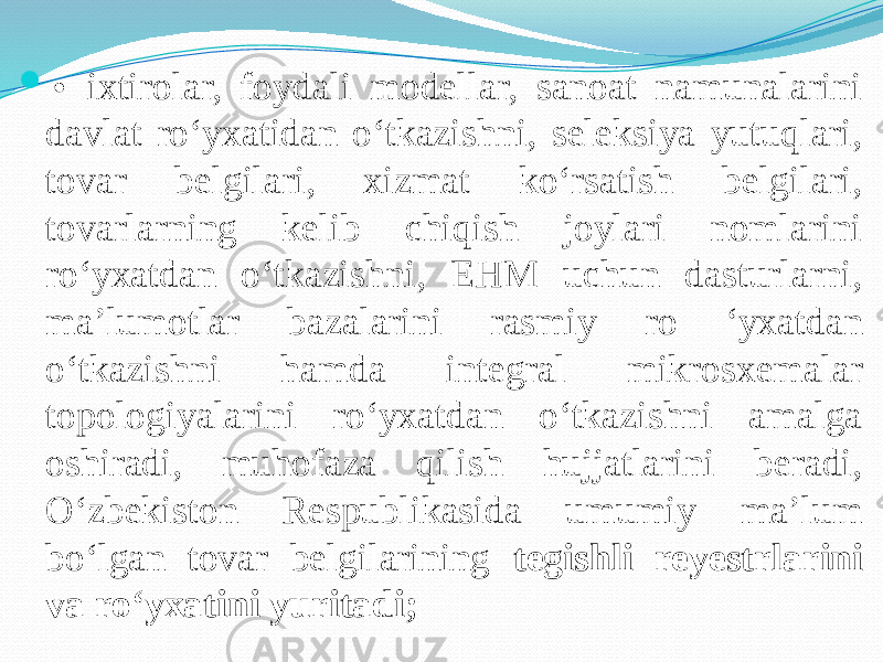  • ixtirolar, foydali modellar, sanoat namunalarini davlat ro‘yxatidan o‘tkazishni, seleksiya yutuqlari, tovar belgilari, xizmat ko‘rsatish belgilari, tovarlarning kelib chiqish joylari nomlarini ro‘yxatdan o‘tkazishni, EHM uchun dasturlarni, ma’lumotlar bazalarini rasmiy ro ‘yxatdan o‘tkazishni hamda integral mikrosxemalar topologiyalarini ro‘yxatdan o‘tkazishni amalga oshiradi, muhofaza qilish hujjatlarini beradi, O‘zbekiston Respublikasida umumiy ma’lum bo‘lgan tovar belgilarining tegishli reyestrlarini va ro‘yxatini yuritadi; 