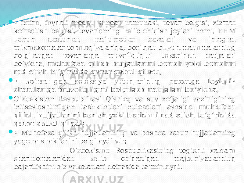  • ixtiro, foydali model, sanoat namunasi, tovar belgisi, xizmat ko‘rsatish belgisi, tovarlaming kelib chiqish joylari nomi, EHM uchun dasturlar, ma’lumotlar bazalari va integral mikrosxemalar topologiyalariga, berilgan buyurtmanomalarning belgilangan tovarlarga muvofiqligini tekshirish natijalari bo‘yicha, muhofaza qilish hujjatlarini berish yoki berishni rad etish to‘g‘risida qaror qabul qiladi;  • ko‘rsatilgan seleksiya yutuqlarining patentga loyiqlik shartlariga muvofiqligini belgilash natijalari bo‘yicha,  O‘zbekiston Respublikasi Qishloq va suv xo‘jaligi vazirligining ixtisoslashtirilgan tashkilotlari xulosalari asosida muhofaza qilish hujjatlarini berish yoki berishni rad etish to‘g‘risida qaror qabul qiladi;  • Muhofaza qilish hujjatlarining va boshqa zarur hujjatlarning yagona shakllarini belgilaydi v.h; O‘zbekiston Respublikasining tegishli xalqaro shartnomalaridan kelib chiqadigan majburiyatlarning bajarilishini o‘z vakolatlari doirasida ta’minlaydi. 