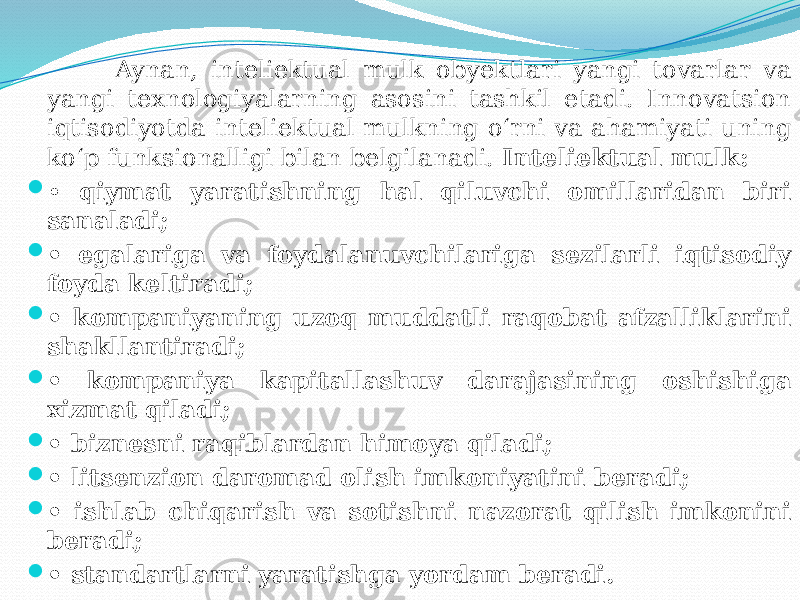  Aynan, inteliektual mulk obyektlari yangi tovarlar va yangi texnologiyalarning asosini tashkil etadi. Innovatsion iqtisodiyotda inteliektual mulkning o‘rni va ahamiyati uning ko‘p funksionalligi bilan belgilanadi. Inteliektual mulk:  • qiymat yaratishning hal qiluvchi omillaridan biri sanaladi;  • egalariga va foydalanuvchilariga sezilarli iqtisodiy foyda keltiradi;  • kompaniyaning uzoq muddatli raqobat afzalliklarini shakllantiradi;  • kompaniya kapitallashuv darajasining oshishiga xizmat qiladi;  • biznesni raqiblardan himoya qiladi;  • litsenzion daromad olish imkoniyatini beradi;  • ishlab chiqarish va sotishni nazorat qilish imkonini beradi;  • standartlarni yaratishga yordam beradi. 