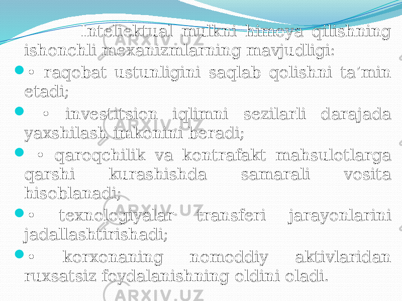  Inteliektual mulkni himoya qilishning ishonchli mexanizmlarning mavjudligi:  • raqobat ustunligini saqlab qolishni ta’min etadi;  • investitsion iqlimni sezilarli darajada yaxshilash imkonini beradi;  • qaroqchilik va kontrafakt mahsulotlarga qarshi kurashishda samarali vosita hisoblanadi;  • texnologiyalar transferi jarayonlarini jadallashtirishadi;  • korxonaning nomoddiy aktivlaridan ruxsatsiz foydalanishning oldini oladi. 