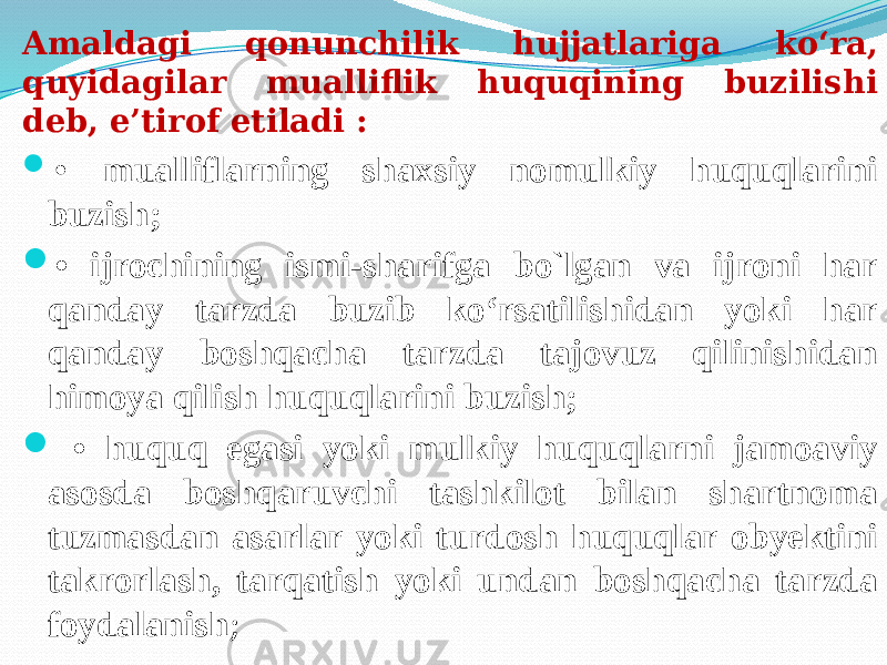 Amaldagi qonunchilik hujjatlariga ko‘ra, quyidagilar mualliflik huquqining buzilishi deb, e’tirof etiladi :  • mualliflarning shaxsiy nomulkiy huquqlarini buzish;  • ijrochining ismi-sharifga bo`lgan va ijroni har qanday tarzda buzib ko‘rsatilishidan yoki har qanday boshqacha tarzda tajovuz qilinishidan himoya qilish huquqlarini buzish;  • huquq egasi yoki mulkiy huquqlarni jamoaviy asosda boshqaruvchi tashkilot bilan shartnoma tuzmasdan asarlar yoki turdosh huquqlar obyektini takrorlash, tarqatish yoki undan boshqacha tarzda foydalanish ; 
