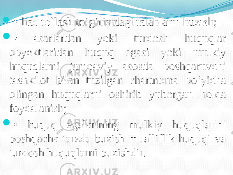  • haq to`lash to‘g‘risidagi talablarni buzish;  • asarlardan yoki turdosh huquqlar obyektlaridan huquq egasi yoki mulkiy huquqlarni jamoaviy asosda boshqaruvchi tashkilot bilan tuzilgan shartnoma bo‘yicha olingan huquqlarni oshirib yuborgan holda foydalanish;  • huquq egalarining mulkiy huquqlarini boshqacha tarzda buzish mualliflik huquqi va turdosh huquqlarni buzishdir. 