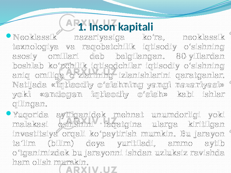 1. Inson kapitali  Neoklassik nazariyasiga ko‘ra, neoklassik texnologiya va raqobatchilik iqtisodiy o‘sishning asosiy omillari deb belgilangan. 80-yiIlardan boshlab ko‘pchilik iqtisodchilar iqtisodiy o‘sishning aniq omiliga o`zlarining izlanishlarini qaratganlar. Natijada «iqtisodiy o‘sishning yangi nazariyasi» yoki «endogen iqtisodiy o‘sish» kabi ishlar qilingan.  Yuqorida aytilganidek mehnat unumdorligi yoki malakasi oshishini faqatgina ularga kiritilgan investitsiya orqali ko‘paytirish mumkin. Bu jarayon ta’lim (bilim) deya yuritiladi, ammo aytib o‘tganimizdek bu jarayonni ishdan uzluksiz ravishda ham olish mumkin. 