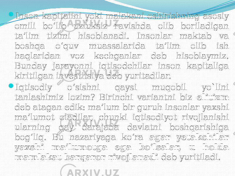  Inson kapitalini yoki malakani oshirishning asosiy omili bo‘lib uzluksiz ravishda olib boriladigan ta’lim tizimi hisoblanadi. Insonlar maktab va boshqa o‘quv muassalarida ta’lim olib ish haqlaridan voz kechganlar deb hisoblaymiz. Bunday jarayonni iqtisodchilar inson kapitaliga kiritilgan investitsiya deb yuritadilar.  Iqtisodiy o‘sishni qaysi muqobil yo`lini tanlashimiz lozim? Birinchi variantni biz elitizm deb atagan edik: ma’lum bir guruh insonlar yaxshi ma’lumot oladilar, chunki iqtisodiyot rivojlanishi ularning qay darajada davlatni boshqarishiga bog‘liq. Bu nazariyaga ko‘ra agar yetakchilar yaxshi ma’lumotga ega bo‘lsalar, u holda mamlakat barqaror rivojlanadi deb yuritiladi. 