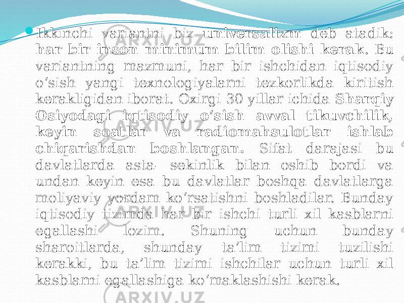  Ikkinchi variantni biz universalizm deb atadik: har bir inson minimum bilim olishi kerak . Bu variantning mazmuni, har bir ishchidan iqtisodiy o‘sish yangi texnologiyalarni tezkorlikda kiritish kerakligidan iborat. Oxirgi 30 yillar ichida Sharqiy Osiyodagi iqtisodiy o‘sish avval tikuvchilik, keyin soatlar va radiomahsulotlar ishlab chiqarishdan boshlangan. Sifat darajasi bu davlatlarda asta- sekinlik bilan oshib bordi va undan keyin esa bu davlatlar boshqa davlatlarga moliyaviy yordam ko‘rsatishni boshladilar. Bunday iqtisodiy tizimda har bir ishchi turli xil kasblarni egallashi lozim. Shuning uchun bunday sharoitlarda, shunday ta’lim tizimi tuzilishi kerakki, bu ta’lim tizimi ishchilar uchun turli xil kasblarni egallashiga ko‘maklashishi kerak. 