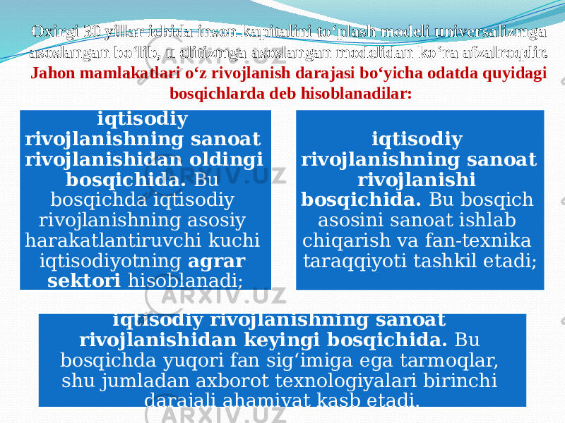 Oxirgi 30 yillar ichida inson kapitalini to‘plash modeli universalizmga asoslangan bo‘lib, u elitizmga asoslangan modelidan ko‘ra afzalroqdir. Jahon mamlakatlari o‘z rivojlanish darajasi bo‘yicha odatda quyidagi bosqichlarda deb hisoblanadilar: iqtisodiy rivojlanishning sanoat rivojlanishidan oldingi bosqichida. Bu bosqichda iqtisodiy rivojlanishning asosiy harakatlantiruvchi kuchi iqtisodiyotning agrar sektori hisoblanadi; iqtisodiy rivojlanishning sanoat rivojlanishi bosqichida. Bu bosqich asosini sanoat ishlab chiqarish va fan-texnika taraqqiyoti tashkil etadi; iqtisodiy rivojlanishning sanoat rivojlanishidan keyingi bosqichida. Bu bosqichda yuqori fan sig‘imiga ega tarmoqlar, shu jumladan axborot texnologiyalari birinchi darajali ahamiyat kasb etadi. 