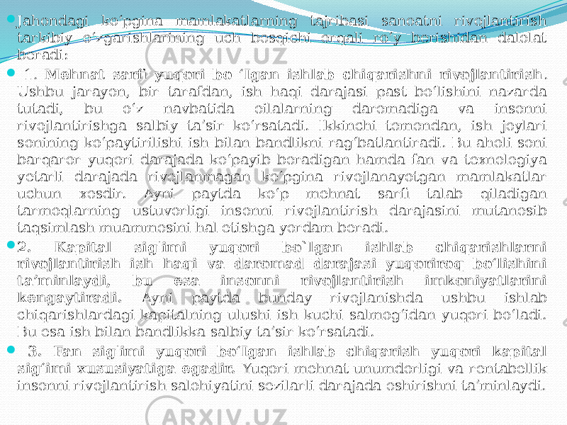  Jahondagi ko‘pgina mamlakatlarning tajribasi sanoatni rivojlantirish tarkibiy o‘zgarishlarining uch bosqichi orqali ro‘y berishidan dalolat beradi:  1. Mehnat sarfi yuqori bo ‘Igan ishlab chiqarishni rivojlantirish . Ushbu jarayon, bir tarafdan, ish haqi darajasi past bo‘lishini nazarda tutadi, bu o‘z navbatida oilalarning daromadiga va insonni rivojlantirishga salbiy ta’sir ko‘rsatadi. Ikkinchi tomondan, ish joylari sonining ko‘paytirilishi ish bilan bandlikni rag‘batlantiradi. Bu aholi soni barqaror yuqori darajada ko‘payib boradigan hamda fan va texnologiya yetarli darajada rivojlanmagan ko‘pgina rivojlanayotgan mamlakatlar uchun xosdir. Ayni paytda ko‘p mehnat sarfi talab qiladigan tarmoqlarning ustuvorligi insonni rivojlantirish darajasini mutanosib taqsimlash muammosini hal etishga yordam beradi.  2. Kapital sig&#39;imi yuqori bo`lgan ishlab chiqarishlarni rivojlantirish ish haqi va daromad darajasi yuqoriroq bo‘lishini ta’minlaydi, bu esa insonni rivojlantirish imkoniyatlarini kengaytiradi. Ayni paytda bunday rivojlanishda ushbu ishlab chiqarishlardagi kapitalning ulushi ish kuchi salmog‘idan yuqori bo‘ladi. Bu esa ish bilan bandlikka salbiy ta’sir ko‘rsatadi.  3. Fan sig&#39;imi yuqori bo‘Igan ishlab chiqarish yuqori kapital sig‘imi xususiyatiga egadir. Yuqori mehnat unumdorligi va rentabellik insonni rivojlantirish salohiyatini sezilarli darajada oshirishni ta’minlaydi. 