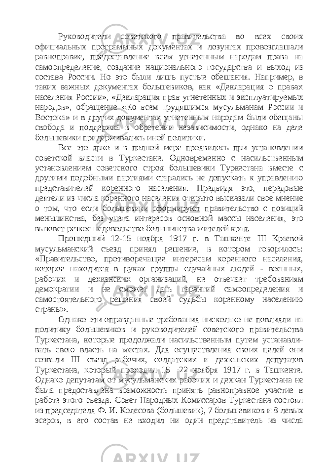 Руководители советского правительства во всех своих официальных программных документах и ло зунгах провозглашали равноправие, предоставление всем угнетенным народам права на самоопределе ние, создание национального государства и выход из состава России. Но это были лишь пустые обе щания. Например, в таких важных документах большевиков, как «Декларация о правах населения России», «Декларация прав угнетенных и эксплуа тируемых народов», обращение «Ко всем трудя щимся мусульманам России и Востока» и в других документах угнетенным народам были обещаны свобода и поддержка в обретении независимости, однако на деле большевики придерживались иной политики. Все это ярко и в полной мере проявилось при установлении советской власти в Туркестане. Одно временно с насильственным установлением совет ского строя большевики Туркестана вместе с други ми подобными партиями старались не допускать к управлению представителей коренного населения. Предвидя это, передовые деятели из числа коренно го населения открыто высказали свое мнение о том, что если большевики сформируют правительство с позиций меньшинства, без учета интересов основ ной массы населения, это вызовет резкое недоволь ство большинства жителей края. Прошедший 12-15 ноября 1917 г. в Ташкенте III Краевой мусульманский съезд принял решение, в котором говорилось: «Правительство, противореча щее интересам коренного населения, которое нахо дится в руках группы случайных людей - военных, рабочих и дехканских организаций, не отвечает тре бованиям демократии и не сможет дать гарантий са моопределения и самостоятельного решения своей судьбы коренному населению страны». Однако эти оправданные требования нисколько не повлияли на политику большевиков и руководи телей советского правительства Туркестана, кото рые продолжали насильственным путем устанавли - вать свою власть на местах. Для осуществления сво их целей они созвали III съезд рабочих, солдатских и дехканских депутатов Туркестана, который прохо дил 15—22 ноября 1917 г. в Ташкенте. Однако депу татам от мусульманских рабочих и дехкан Туркеста на не была предоставлена возможность принять равноправное участие в работе этого съезда. Совет Народных Комиссаров Туркестана состоял из пред седателя Ф. И. Колесова (большевик), 7 большеви ков и 8 левых эсеров, в его состав не входил ни один представитель из числа 