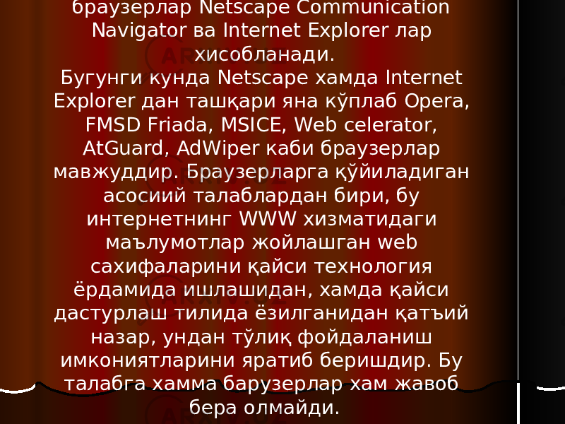 Дунёда энг кўп фойдаланиладиган браузерлар Netscape Communication Navigator ва Internet Explorer лар хисобланади. Бугунги кунда Netscape хамда Internet Explorer дан ташқари яна кўплаб Opera, FMSD Friada, MSICE, Web celerator, AtGuard, AdWiper каби браузерлар мавжуддир. Браузерларга қўйиладиган асосиий талаблардан бири, бу интернетнинг WWW хизматидаги маълумотлар жойлашган web сахифаларини қайси технология ёрдамида ишлашидан, хамда қайси дастурлаш тилида ёзилганидан қатъий назар, ундан тўлиқ фойдаланиш имкониятларини яратиб беришдир. Бу талабга хамма барузерлар хам жавоб бера олмайди. 