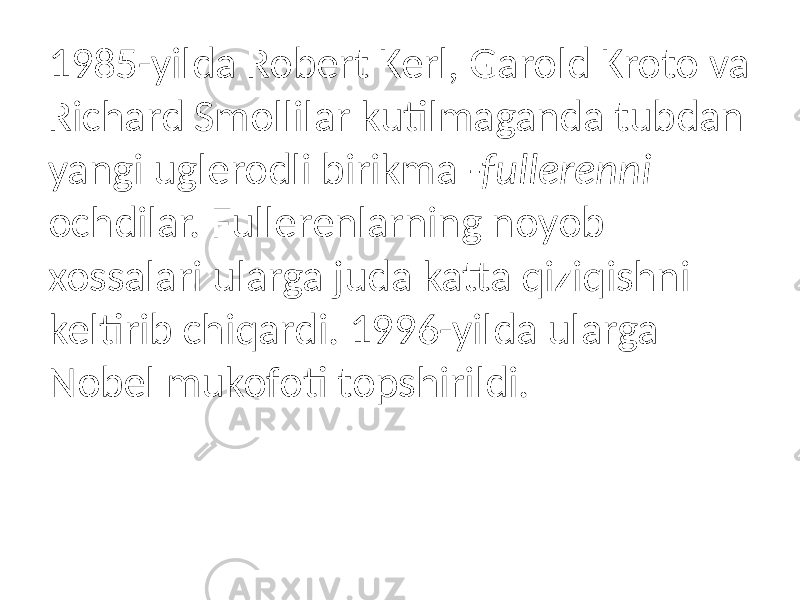 1985-yilda Robert Kerl, Garold Kroto va Richard Smollilar kutilmaganda tubdan yangi uglerodli birikma -fullerenni ochdilar. Fullerenlarning noyob xossalari ularga juda katta qiziqishni keltirib chiqardi. 1996-yilda ularga Nobel mukofoti topshirildi. 