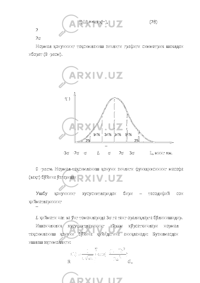 f( L) =× exp( − ), (28) 2 2 σ Нормал қонуннинг тақсимланиш зичлиги графиги симметрик шаклдан иборат (9 -расм). -3 σ -2 σ - σ L σ 2 σ 3 σ L, минг км. 9 -расм. Нормал тақсимланиш қонуни зичлиги функциясининг масофа (вақт) бўйича ўзгариши Ушбу қонуннинг хусусиятларидан бири – тасодифий сон қийматларининг L қиймати чап ва ўнг томонларида 3 σ га тенг оралиқларга бўлинишидир. Ишончлилик хусусиятларининг айрим кўрсаткичлари нормал тақсимланиш қонуни бўйича қуйидагича аниқланади: Бузилмасдан ишлаш эҳтимоллиги: R dl, % 2% 2 14 % 34% 34% 14% f(L) 