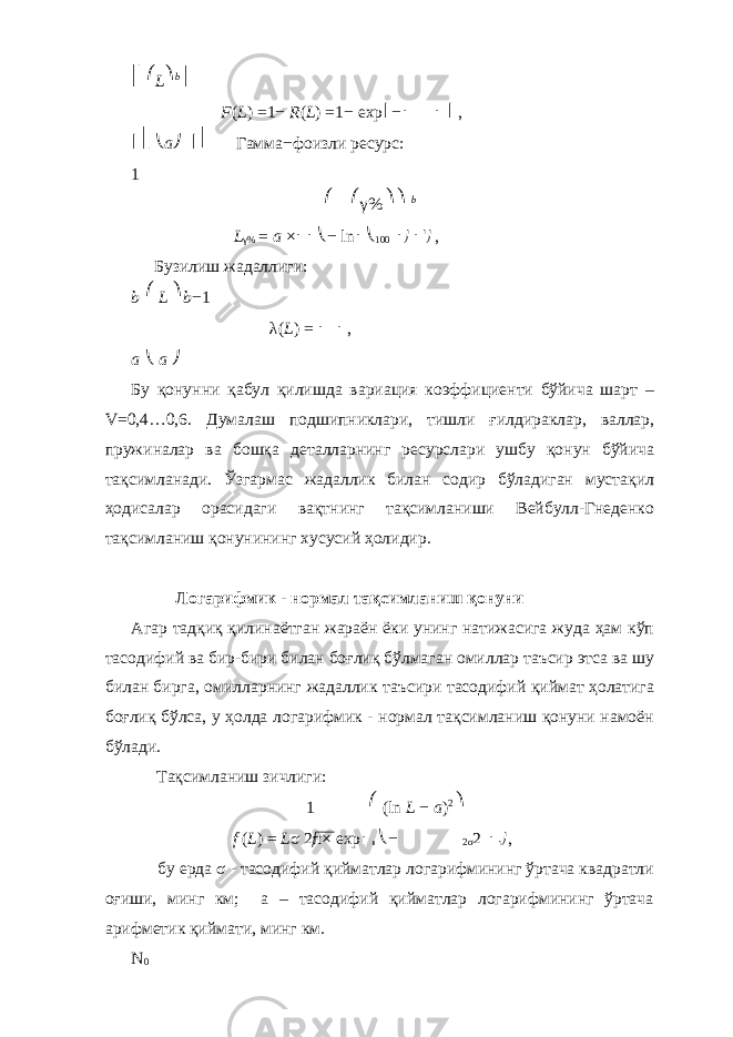 ⎡ ⎛ L ⎞ b ⎤ F ( L ) = 1 − R ( L ) = 1 − exp ⎢ − ⎜ ⎟ ⎥ , ⎢⎣ ⎝ a ⎠ ⎥⎦ Гамма − фоизли ресурс: 1 ⎛ ⎛ γ % ⎞⎞ b L γ % = a × ⎜⎜⎝ − ln ⎜⎝ 100 ⎟ ⎠ ⎟ ⎟ ⎠ , Бузилиш жадаллиги: b ⎛ L ⎞ b − 1 λ ( L ) = ⎜ ⎟ , a ⎝ a ⎠ Бу қонунни қабул қилишда вариация коэффициенти бўйича шарт – V = 0,4…0,6. Думалаш подшипниклари, тишли ғилдираклар, валлар, пружиналар ва бошқа деталларнинг ресурслари ушбу қонун бўйича тақсимланади. Ўзгармас жадаллик билан содир бўладиган мустақил ҳодисалар орасидаги вақтнинг тақсимланиши Вейбулл-Гнеденко тақсимланиш қонунининг хусусий ҳолидир. Логарифмик - нормал тақсимланиш қонуни Агар тадқиқ қилинаётган жараён ёки унинг натижасига жуда ҳам кўп тасодифий ва бир-бири билан боғлиқ бўлмаган омиллар таъсир этса ва шу билан бирга, омилларнинг жадаллик таъсири тасодифий қиймат ҳолатига боғлиқ бўлса, у ҳолда логарифмик - нормал тақсимланиш қонуни намоён бўлади. Тақсимланиш зичлиги: 1 ⎛ (ln L − a ) 2 ⎞ f ( L ) = L σ 2 π× exp ⎜ ⎜ ⎝ − 2 σ 2 ⎟ ⎟⎠ , бу ерда σ - тасодифий қийматлар логарифмининг ўртача квадратли оғиши, минг км; а – тасодифий қийматлар логарифмининг ўртача арифметик қиймати, минг км. N 0 