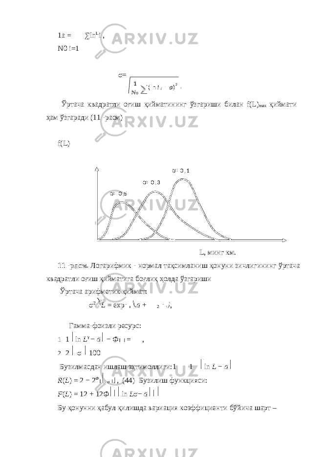 1a = ∑ ln L i , N0 i = 1 σ= Ўртача квадратли оғиш қийматининг ўзгариши билан f(L) max қиймати ҳам ўзгаради (11 -расм) f(L) L, минг км. 11 -расм. Логарифмик - нормал тақсимланиш қонуни зичлигининг ўртача квадратли оғиш қийматига боғлиқ ҳолда ўзгариши Ўртача арифметик қиймат: σ 2 ⎞ L = exp ⎜ ⎜ ⎝ a + 2 ⎟ ⎟⎠ , Гамма-фоизли ресурс: 1 1 ⎡ ln L γ − a ⎤ − Ф ⎢ ⎥ = , 2 2 ⎣ σ ⎦ 100 Бузилмасдан ишлаш эҳтимоллиги:1 1 ⎡ ln L − a ⎤ R ( L ) = 2 − 2 Ф ⎢ ⎣ σ ⎥⎦ , (44) Бузилиш функцияси: F ( L ) = 12 + 12 Ф ⎡⎢⎣ ln L σ− a ⎤⎥⎦ Бу қонунни қабул қилишда вариация коэффициенти бўйича шарт – 2 0 )ln(1 aL N i − ∑ , σ= 0 ,5 σ= 0 , 3 σ = 0 , 1 