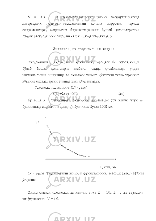 V = 0.3 .... 0. Автомобилларнинг техник эксплуатациясида логарифмик нормал тақксимланиш қонуни коррозия, чарчаш емирилишлари, маҳкамлов бирикмаларининг бўшаб қолишларигача бўлган ресурсларини баҳолаш ва ҳ.к.- ларда қўлланилади. Экспоненциал тақсимланиш қонуни Экспоненциал тақсимланиш қонунининг ифодаси бир кўрсаткичли бўлиб, бошқа қонунларга нисбатан содда ҳисобланади, ундан ишончлиликни оширишда ва оммавий хизмат кўрсатиш тизимларининг кўпгина масалаларини ечишда кенг кўлланилади. Тақсимланиш зичлиги (12 - расм) f(L) =λ exp( −λ L) , (46) бу ерда λ - бузилишлар оқимининг параметри (бу қонун учун λ - бузилишлар жадаллиги ҳамдир), бузилиш / буюм 1000 км. L, минг км. 12 - расм. Тақсимланиш зичлиги функциясининг масофа (вақт) бўйича ўгариши Экспоненциал тақсимланиш қонуни учун L = 1/ λ , L =σ ва вариация коэффициенти V = 1.0. f(L 