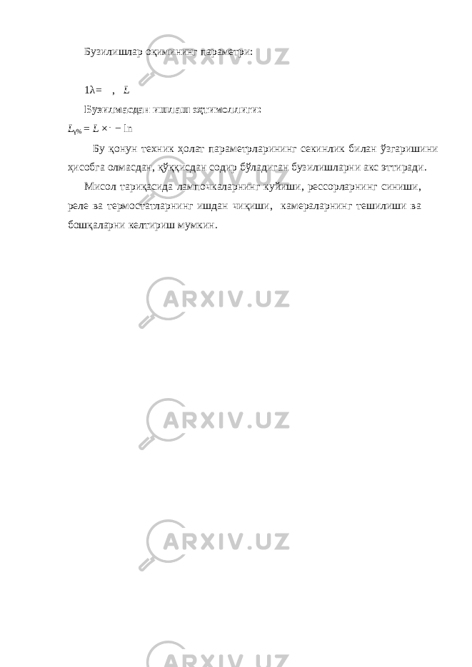 Бузилишлар оқимининг параметри: 1 λ= , L Бузилмасдан ишлаш эҳтимоллиги: L γ % = L × ⎜ − ln Бу қонун техник ҳолат параметрларининг секинлик билан ўзгаришини ҳисобга олмасдан, қўққисдан содир бўладиган бузилишларни акс эттиради. Мисол тариқасида лампочкаларнинг куйиши, рессорларнинг синиши, реле ва термостатларнинг ишдан чиқиши, камераларнинг тешилиши ва бошқаларни келтириш мумкин. 