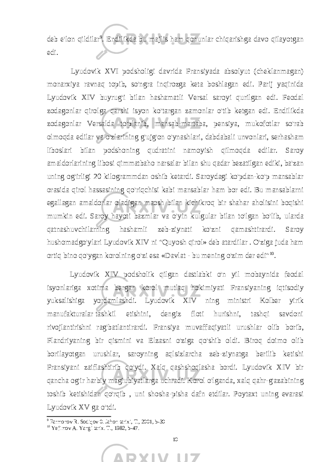 deb e&#39;lon qildilar 9 . Endilikda bu majlis ham qonunlar chiqarishga davo qilayotgan edi. Lyudovik XVI podsholigi davrida Fransiyada absolyut (cheklanmagan) monarxiya ravnaq topib, so&#39;ngra inqirozga keta boshlagan edi. Parij yaqinida Lyudovik XIV buyrug&#39;i bilan hashamatli Versal saroyi qurilgan edi. Feodal zodagonlar qirolga qarshi isyon ko&#39;targan zamonlar o&#39;tib ketgan edi. Endilikda zodagonlar Versalda to&#39;planib, mansab-martaba, pensiya, mukofotlar so&#39;rab olmoqda edilar va o&#39;zlarining g&#39;ujg&#39;on o&#39;ynashlari, dabdabali unvonlari, serhasham liboslari bilan podshoning qudratini namoyish qilmoqda edilar. Saroy amaldorlarining libosi qimmatbaho narsalar bilan shu qadar bezatilgan ediki, ba&#39;zan uning og&#39;irligi 20 kilogrammdan oshib ketardi. Saroydagi ko&#39;pdan-ko&#39;p mansablar orasida qirol hassasining qo&#39;riqchisi kabi mansablar ham bor edi. Bu mansablarni egallagan amaldorlar oladigan maosh bilan kichikroq bir shahar aholisini boqishi mumkin edi. Saroy hayoti bazmlar va o&#39;yin kulgular bilan to&#39;lgan bo&#39;lib, ularda qatnashuvchilarning hashamli zeb-ziynati ko&#39;zni qamashtirardi. Saroy hushomadgo&#39;ylari Lyudovik XIV ni &#34;Quyosh qirol» deb atardilar . O&#39;ziga juda ham ortiq bino qo&#39;ygan korolning o&#39;zi esa «Davlat - bu mening o&#39;zim der edi&#34; 10 . Lyudovik XIV podsholik qilgan dastlabki o&#39;n yil mobaynida feodal isyonlariga xotima bergan korol mutlaq hokimiyati Fransiyaning iqtisodiy yuksalishiga yordamlashdi. Lyudovik XIV ning ministri Kolber yirik manufakturalar tashkil etishini, dengiz floti hurishni, tashqi savdoni rivojlantirishni rag&#39;batlantirardi. Fransiya muvaffaqiyatli urushlar olib borib, Flandriyaning bir qismini va Elzasni o&#39;ziga qo&#39;shib oldi. Biroq doimo olib borilayotgan urushlar, saroyning aqlsizlarcha zeb-ziynatga berilib ketishi Fransiyani zaiflashtirib qo&#39;ydi. Xalq qashshoqlasha bordi. Lyudovik XIV bir qancha og&#39;ir harbiy magiubiyatlarga uchradi. Korol o&#39;lganda, xalq qahr-g&#39;azabining toshib ketishidan qo&#39;rqib , uni shosha-pisha dafn etdilar. Poytaxt uning evarasi Lyudovik XV ga o&#39;tdi. 9 Farmonov R. Sodiqov 0. Jahon tarixi, T., 2001, b-30 10 Yefimov A. Yangi tarix. T., 1982, b-47. 10 