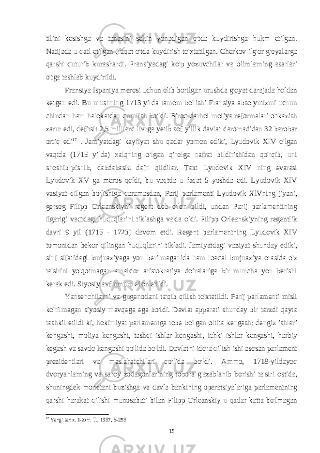 tilini kesishga va tanasini sekin yonadigan o&#39;tda kuydirishga hukm etilgan. Natijada u qatl etilgan (faqat o&#39;tda kuydirish to&#39;xtatilgan. Cherkov ilg&#39;or g&#39;oyalarga qarshi quturib kurashardi. Fransiyadagi ko&#39;p yozuvchilar va olimlarning asarlari o&#39;tga tashlab kuydirildi. Fransiya Ispaniya merosi uchun olib borilgan urushda g&#39;oyat darajada holdan ketgan edi. Bu urushning 1713-yilda tamom bo&#39;lishi Fransiya absolyutizmi uchun chindan ham halokatdan qutulish bo&#39;ldi. Biroq darhol moliya reformalari o&#39;tkazish zarur edi, defitsit 2,5 milliard livrga yetib sof yillik davlat daromadidan 32 barobar ortiq edi 17 . Jamiyatdagi kayfiyat shu qadar yomon ediki, Lyudovik XIV o&#39;lgan vaqtda (1715 yilda) xalqning o&#39;lgan qirolga nafrat bildirishidan qo&#39;rqib, uni shoshib-pishib, dabdabasiz dafn qildilar. Taxt Lyudovik XIV ning evarasi Lyudovik XV ga meros qoldi, bu vaqtda u faqat 5 yoshda edi. Lyudovik XIV vasiyat qilgan bo&#39;lishiga qaramasdan, Parij parlamenti Lyudovik XlVning jiyani, gersog Filipp Orleanskiyni regent deb e&#39;lon qildi, undan Parij parlamentining ilgarigi vaqtdagi huquqlarini tiklashga va&#39;da oldi. Filipp Orleanskiyning regentlik davri 9 yil (1715 - 1723) davom etdi. Regent parlamentning Lyudovik XIV tomonidan bekor qilingan huquqlarini tikladi. Jamiyatdagi vaziyat shunday ediki, sinf sifatidagi burjuaziyaga yon berilmaganida ham loaqal burjuaziya orasida o&#39;z ta&#39;sirini yo&#39;qotmagan amaldor aristokratiya doiralariga bir muncha yon berishi kerak edi. Siyosiy avf umum e&#39;lon etildi. Yansenchilarni va gugenotlani ta&#39;qib qilish to&#39;xtatildi. Parij parlamenti misli ko&#39;rilmagan siyosiy mavqega ega bo&#39;ldi. Davlat apparati shunday bir tarzdi qayta tashkil etildi-ki, hokimiyat parlamentga tobe bo&#39;lgan oltita kengash; dengiz ishlari kengashi, moliya kengashi, tashqi ishlar kengashi, ichki ishlar kengashi, harbiy kegash va savdo kengashi qo&#39;lida bo&#39;ldi. Davlatni idora qilish ishi asosan parlament prezidentlari va maslahatchilari qo&#39;lida bo&#39;ldi. Ammo, 1718-yildayoq dvoryanlarning va saroy zodagonlarining tobora g&#39;azablanib borishi ta&#39;siri ostida, shuningdek monetani buzishga va davla bankining operatsiyalariga parlamentning qarshi harakat qilishi munosabati bilan Filipp Orleanskiy u qadar katta bo&#39;lmagan 17 Yangi tarix. 1-tom. T., 1967, b-256 15 