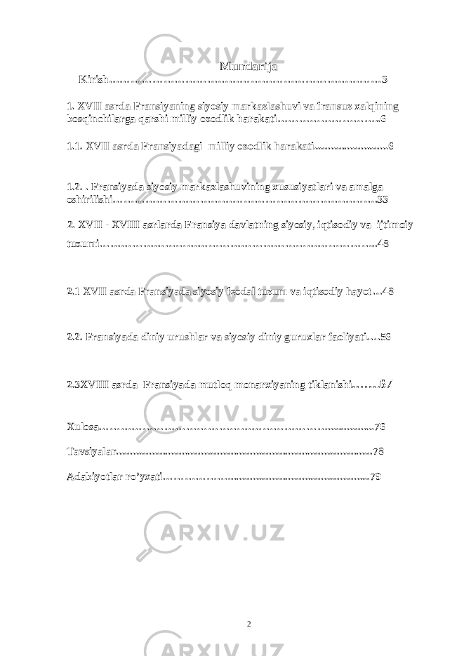 Mundarija Kirish…………………………………………………………………3 1. XVII asrda Fransiyaning siyosiy markazlashuvi va fransuz xalqining bosqinchilarga qarshi milliy ozodlik harakati ………………………..6 1.1. XV II asrda Fransiyadagi milliy ozodlik harakati ...........................6 1.2. . Fransiyada siyosiy markazlashuvining xususiyatlari va amalga oshirilishi……………………………………………………………….33 2. XVII - XVIII asrlarda Fransiya davlatning siyosiy, iqtisodiy va ijtimoiy tuzumi…………………………………………………………………..48 2.1 XVI I asrda Fransiyada siyosiy feodal tuzum va iqtisodiy hayot…48 2.2. Fransiyada diniy urushlar va siyosiy diniy guruxlar faoliyati….56 2.3XVII I asrda Fransiyada mutloq monarxiyaning tiklanishi … ….67 Xulosa……………………………………………………….................76 Tavsiyalar........................................................................................... ...78 Adabiyotlar ro’yxati………………............................................... .....79 2 