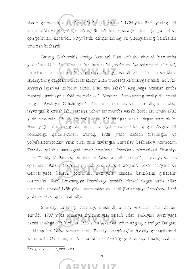 sistemaga aylanib, xalq uni &#34;ochlik fitnasi&#34; deb atadi. 1725 yilda Fransiyaning turli shaharlarida va Parijning chetidagi Sent-Antuan qishlog&#39;ida ham g&#39;alayonlari va qo&#39;zg&#39;olonlari ko&#39;tarildi. 20-yillarda dehqonlarning va plebeylarning harakatlari umuman kuchaydi. Gersog Burbonskiy o&#39;rniga kardinal Fieri o&#39;tirishi ahvolni birmuncha yaxshiladi. U &#34;ellikdan bir&#34; soliqni bekor qildi, ayrim moliya reformalari o&#39;tkazdi, bu reformalar mamlakat ichidagi keskinlikni yumshatdi. Shu bilan bir vaqtda u Ispaniyaning qardosh Burbonlar saroyi bilan murosaga kelinishiga erishdi, bu bilan Avstriya-Ispaniya ittifoqini buzdi. Fieri shu sababli Angliyaga nisbatan ancha mustaqil pozitsiya tutishi mumkin edi. Masalan, Fransiyaning azaliy dushmani bo&#39;lgan Avstriya Gabsburglari bilan muqarrar ravishda bo&#39;ladigan urushga tayyorgarlik ko&#39;rish Ishi Fransiya uchun bir muncha yaxshi bordi. Bu urush 1733 yilda boshlanib, &#34;Polsha merosi uchun olib borilgan urush&#34; degan nom oldi 22 . Rasmiy jihatdan qaraganda, urush avstriyslar-ruslar taklif qilgan Avgust III nomzodiga qarama-qarshi o&#39;laroq, 1709 yilda taxtdan tushirilgan va polyaklartomonidan yana qirol qilib saylangan Stanislav Leshinskiy nomzodini Fransiya qullab-quvvatlagani uchun boshlandi. Fransiya diplomatiyasi Shvetsiya bilan Turkiyani Polshaga yordam berishga otlantira olmadi - avstriys va rus qo&#39;shinlari Polsha taxtiga har hoda o&#39;z kishisini o&#39;tqazdi. Lekin Italiyada va Germaniyada fransuz qo&#39;shinlari avstriyslar ustidan katta-katta g&#39;alabalar qozondilar. Fieri Lotarengiya Fransiyaga qo&#39;shib olinadi degan va&#39;da bilan cheklanib, urushni 1735 yida tamomlashga shoshildi (Lotarengiya Fransiyaga 1776 yilda uzil-kesil qo&#39;shib olindi). Shunday bo&#39;lishiga qaramay, urush diplomatik vositalar bilan davom ettirildi: 1737 yilda Fransiya diplomatiyasi ustalik bilan Turkiyani Avstriyaga qarshi urushga olib kirdi va 1739 yilda Avstriya uchun eng og&#39;ir bo&#39;lgan Belgrad sulhining tuzilishiga yordam berdi. Fransiya saroyidagilar Avstriyaga tugallovchi zarba berib, Gabsburglarni tor-mor ketirishni oxiriga yetkazmoqchi bo&#39;lgan edilar. 22 Yangi tarix. I torn. T., 1967. b-261. 21 