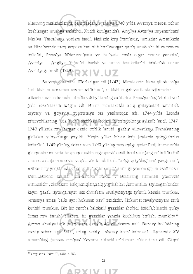 Flerining maslahatlariga qaramasdan, Fransiya 1740 yilda Avstriya merosi uchun boshlangan urushga aralashdi. Xuddi kutilganidek, Angliya Avstriya imperatritsasi Mariya -Teroziyaga yordam berdi. Natijada ko&#39;p frontlarda, jumladan Amerikada va Hindistonda uzoq vaqtdan beri olib borilayotgan qattiq urush shu bilan tamom bo&#39;ldiki, Fransiya Niderlandiyada va Italiyada bosib olgan barcha yerlarini, Avstriya - Angliya ittifoqini buzish va urush harakatlarini to&#39;xtatish uchun Avstriyaga berdi. (1748). Bu vaqtda kardinal Fieri o&#39;lgan edi (1743). Mamlakatni idora qilish ishiga turli kishilar navbatma-navbat kelib turdi, bu kishilar goh vaqtlarda reformalar o&#39;tkazish uchun behuda urindilar. 40-yillarning oxirlarida Fransiyaning ichki ahvoli juda keskinlashib ketgan edi. Butun mamlakatda xalq g&#39;alayonlari ko&#39;tarildi. Siyosiy va g&#39;oyaviy oppozitsiya tez yetilmoqda edi. 1744-yilda Lionda to&#39;quvchilarning juda kuchli stachkasi ko&#39;tarilib, qo&#39;zg&#39;olonga aylanib ketdi. 1747- 1748 yillarda ro&#39;y bergan qattiq ochlik janubi -g&#39;arbiy viloyatlarga Fransiyaning g&#39;allakor viloyatlarga yoyildi. Yaqin yillar ichida ko&#39;p joylarda qo&#39;zg&#39;olonlar ko&#39;tarildi. 1749 yilning dekabirdan 1750 yilning may oyiga qadar Parij kuchalarida g&#39;alayonlar va hatto halqning qushinlarga qarshi qonli barrikada janglari bo&#39;lib o&#39;tdi . markaz darjanson o&#39;sha vaqtda o&#39;z kundalik daftariga qo&#39;yidagilarni yozgan edi, «Birorta uy yuqki unda qirol va lining hukumati sha&#39;niga yomon gaplar eshitmasin kishi...Barcha toifalar bab-baravar norozi . Bularning hammasi yonuvchi matirealdir , chinakam halq notiqlari,xalq yig&#39;ilishlari ,kamunallar saylanganlaridan keyin g&#39;azab isyonga,isyon esa chinakam revalyutsiyaga aylanib ketishi mumkun. Firansiya emas, balki ayni hukumat xavf ostidadir. Hukumat revalyutsiyani totib kurishi mumkun. Biz bir qancha halokatli g&#39;azablar shohidi boidik,birinchi qulay fursat ro&#39;y berishi bilanoq, bu g&#39;azablar yanada kuchliroq bo&#39;lishi mumkin» 23 . Ammo absalyutistik rejim yana qariyib 40 yil davom etdi. Bunday bo&#39;lishining asosiy sababi shu Ediki, uning harbiy - siyosiy kuchi katta edi . Lyudovik XV zamonidagi fransuz armiyasi Yevropa birinchi urinlardan birida turar edi. G&#39;oyat 23 Yangi tarix. I torn. T., 1967. b-263 22 