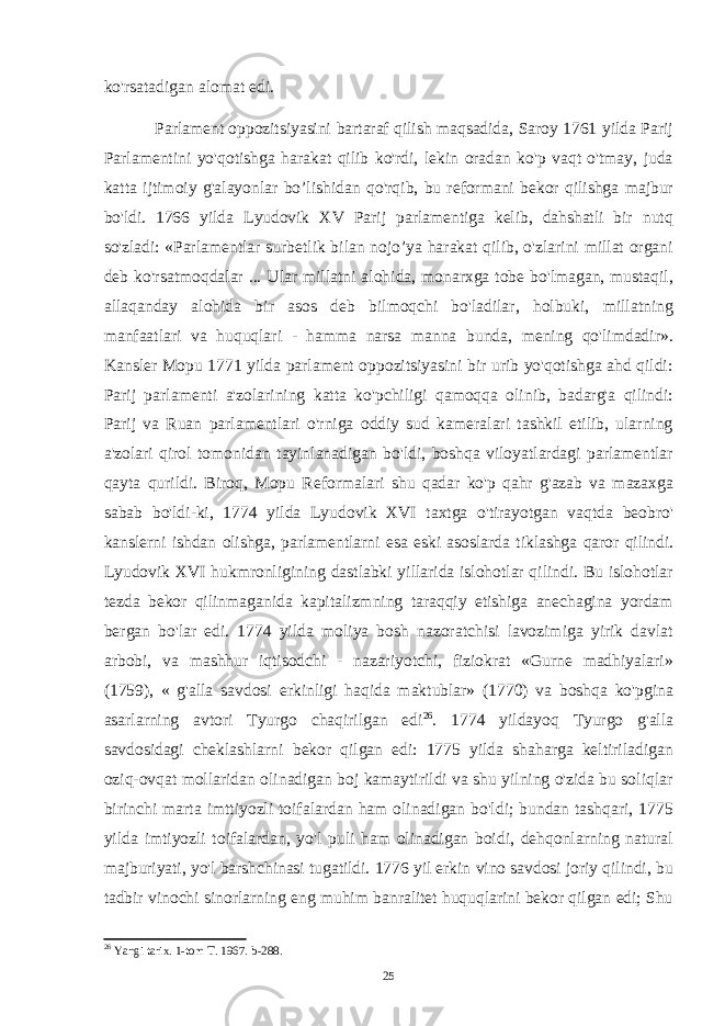 ko&#39;rsatadigan alomat edi. Parlament oppozitsiyasini bartaraf qilish maqsadida, Saroy 1761 yilda Parij Parlamentini yo&#39;qotishga harakat qilib ko&#39;rdi, lekin oradan ko&#39;p vaqt o&#39;tmay, juda katta ijtimoiy g&#39;alayonlar bo’lishidan qo&#39;rqib, bu reformani bekor qilishga majbur bo&#39;ldi. 1766 yilda Lyudovik XV Parij parlamentiga kelib, dahshatli bir nutq so&#39;zladi: «Parlamentlar surbetlik bilan nojo’ya harakat qilib, o&#39;zlarini millat organi deb ko&#39;rsatmoqdalar ... Ular millatni alohida, monarxga tobe bo&#39;lmagan, mustaqil, allaqanday alohida bir asos deb bilmoqchi bo&#39;ladilar, holbuki, millatning manfaatlari va huquqlari - hamma narsa manna bunda, mening qo&#39;limdadir». Kansler Mopu 1771 yilda parlament oppozitsiyasini bir urib yo&#39;qotishga ahd qildi: Parij parlamenti a&#39;zolarining katta ko&#39;pchiligi qamoqqa olinib, badarg&#39;a qilindi: Parij va Ruan parlamentlari o&#39;rniga oddiy sud kameralari tashkil etilib, ularning a&#39;zolari qirol tomonidan tayinlanadigan bo&#39;ldi, boshqa viloyatlardagi parlamentlar qayta qurildi. Biroq, Mopu Reformalari shu qadar ko&#39;p qahr g&#39;azab va mazaxga sabab bo&#39;ldi-ki, 1774 yilda Lyudovik XVI taxtga o&#39;tirayotgan vaqtda beobro&#39; kanslerni ishdan olishga, parlamentlarni esa eski asoslarda tiklashga qaror qilindi. Lyudovik XVI hukmronligining dastlabki yillarida islohotlar qilindi. Bu islohotlar tezda bekor qilinmaganida kapitalizmning taraqqiy etishiga anechagina yordam bergan bo&#39;lar edi. 1774 yilda moliya bosh nazoratchisi lavozimiga yirik davlat arbobi, va mashhur iqtisodchi - nazariyotchi, fiziokrat «Gurne madhiyalari» (1759), « g&#39;alla savdosi erkinligi haqida maktublar» (1770) va boshqa ko&#39;pgina asarlarning avtori Tyurgo chaqirilgan edi 26 . 1774 yildayoq Tyurgo g&#39;alla savdosidagi cheklashlarni bekor qilgan edi: 1775 yilda shaharga keltiriladigan oziq-ovqat mollaridan olinadigan boj kamaytirildi va shu yilning o&#39;zida bu soliqlar birinchi marta imttiyozli toifalardan ham olinadigan bo&#39;ldi; bundan tashqari, 1775 yilda imtiyozli toifalardan, yo&#39;l puli ham olinadigan boidi, dehqonlarning natural majburiyati, yo&#39;l barshchinasi tugatildi. 1776 yil erkin vino savdosi joriy qilindi, bu tadbir vinochi sinorlarning eng muhim banralitet huquqlarini bekor qilgan edi; Shu 26 Yangi tarix. 1-tom T. 1967. b-288. 25 