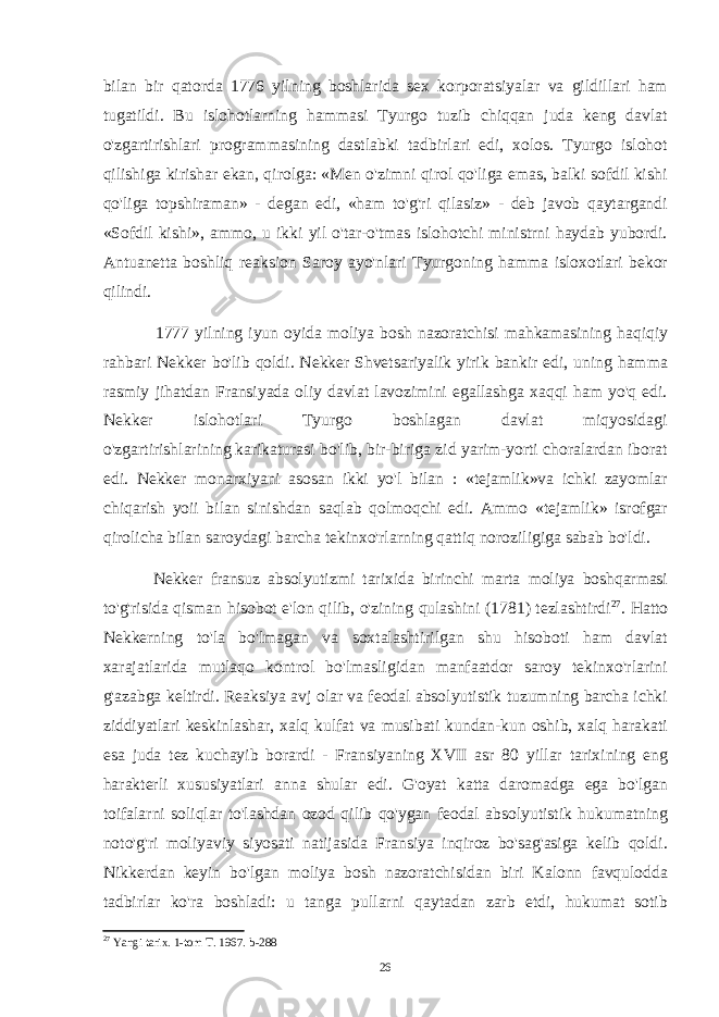 bilan bir qatorda 1776 yilning boshlarida sex korporatsiyalar va gildillari ham tugatildi. Bu islohotlarning hammasi Tyurgo tuzib chiqqan juda keng davlat o&#39;zgartirishlari programmasining dastlabki tadbirlari edi, xolos. Tyurgo islohot qilishiga kirishar ekan, qirolga: «Men o&#39;zimni qirol qo&#39;liga emas, balki sofdil kishi qo&#39;liga topshiraman» - degan edi, «ham to&#39;g&#39;ri qilasiz» - deb javob qaytargandi «Sofdil kishi», ammo, u ikki yil o&#39;tar-o&#39;tmas islohotchi ministrni haydab yubordi. Antuanetta boshliq reaksion Saroy ayo&#39;nlari Tyurgoning hamma isloxotlari bekor qilindi. 1777 yilning iyun oyida moliya bosh nazoratchisi mahkamasining haqiqiy rahbari Nekker bo&#39;lib qoldi. Nekker Shvetsariyalik yirik bankir edi, uning hamma rasmiy jihatdan Fransiyada oliy davlat lavozimini egallashga xaqqi ham yo&#39;q edi. Nekker islohotlari Tyurgo boshlagan davlat miqyosidagi o&#39;zgartirishlarining karikaturasi bo&#39;lib, bir-biriga zid yarim-yorti choralardan iborat edi. Nekker monarxiyani asosan ikki yo&#39;l bilan : «tejamlik»va ichki zayomlar chiqarish yoii bilan sinishdan saqlab qolmoqchi edi. Ammo «tejamlik» isrofgar qirolicha bilan saroydagi barcha tekinxo&#39;rlarning qattiq noroziligiga sabab bo&#39;ldi. Nekker fransuz absolyutizmi tarixida birinchi marta moliya boshqarmasi to&#39;g&#39;risida qisman hisobot e&#39;lon qilib, o&#39;zining qulashini (1781) tezlashtirdi 27 . Hatto Nekkerning to&#39;la bo&#39;lmagan va soxtalashtirilgan shu hisoboti ham davlat xarajatlarida mutlaqo kontrol bo&#39;lmasligidan manfaatdor saroy tekinxo&#39;rlarini g&#39;azabga keltirdi. Reaksiya avj olar va feodal absolyutistik tuzumning barcha ichki ziddiyatlari keskinlashar, xalq kulfat va musibati kundan-kun oshib, xalq harakati esa juda tez kuchayib borardi - Fransiyaning XVII asr 80 yillar tarixining eng harakterli xususiyatlari anna shular edi. G&#39;oyat katta daromadga ega bo&#39;lgan toifalarni soliqlar to&#39;lashdan ozod qilib qo&#39;ygan feodal absolyutistik hukumatning noto&#39;g&#39;ri moliyaviy siyosati natijasida Fransiya inqiroz bo&#39;sag&#39;asiga kelib qoldi. Nikkerdan keyin bo&#39;lgan moliya bosh nazoratchisidan biri Kalonn favqulodda tadbirlar ko&#39;ra boshladi: u tanga pullarni qaytadan zarb etdi, hukumat sotib 27 Yangi tarix. 1-tom T. 1967. b-288 26 