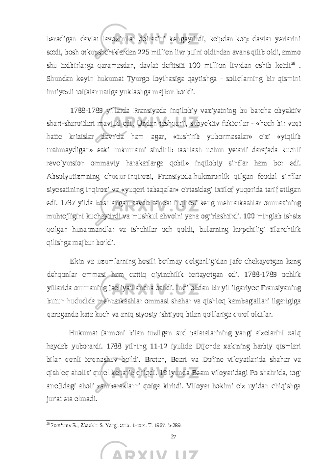 beradigan davlat lavozimlar doirasini kengaytirdi, ko&#39;pdan-ko&#39;p davlat yerlarini sotdi, bosh otkupshchiklardan 225 million livr pulni oldindan avans qilib oldi, ammo shu tadbirlarga qaramasdan, davlat defitsiti 100 million livrdan oshib ketdi 28 . Shundan keyin hukumat Tyurgo loyihasiga qaytishga - soliqlarning bir qismini imtiyozli toifalar ustiga yuklashga majbur bo&#39;ldi. 1788-1789 yillarda Fransiyada inqilobiy vaziyatning bu barcha obyektiv shart-sharoitlari mavjud edi. Undan tashqarii, subyektiv faktorlar - «hech bir vaqt hatto krizislar davrida ham agar, «tushirib yubormasalar» o&#39;zi «yiqilib tushmaydigan» eski hukumatni sindirib tashlash uchun yetarli darajada kuchli revolyutsion ommaviy harakatlarga qobil» inqilobiy sinflar ham bor edi. Absolyutizmning chuqur inqirozi, Fransiyada hukmronlik qilgan feodal sinflar siyosatining inqirozi va «yuqori tabaqalar» o&#39;rtasidagi ixtilof yuqorida tarif etilgan edi. 1787 yilda boshlangan savdo sanoat inqirozi keng mehnatkashlar ommasining muhtojligini kuchaytirdi va mushkul ahvolni yana og&#39;irlashtirdi. 100 minglab ishsiz qolgan hunarmandlar va ishchilar och qoldi, bularning ko&#39;pchiligi tilanchilik qilishga majbur bo&#39;ldi. Ekin va uzumlarning hosili bo&#39;lmay qolganligidan jafo chekayotgan keng dehqonlar ommasi ham qattiq qiyinchilik tortayotgan edi. 1788-1789 ochlik yillarida ommaning faoliyati ancha oshdi. Inqilobdan bir yil ilgariyoq Fransiyaning butun hududida mehnatkashlar ommasi shahar va qishloq kambag&#39;allari ilgarigiga qaraganda kata kuch va aniq siyosiy ishtiyoq bilan qo&#39;llariga qurol oldilar. Hukumat farmoni bilan tuzilgan sud palatalarining yangi a&#39;zolarini xalq haydab yuborardi. 1788 yilning 11-12 iyulida Dijonda xalqning harbiy qismlari bilan qonli to&#39;qnashuv bo&#39;ldi. Bretan, Beari va Dofine viloyatlarida shahar va qishloq aholisi qurol ko&#39;tarib chiqdi. 19 iyunda Beam viloyatidagi Po shahrida, tog&#39; atrofidagi aholi zambaraklarni qoiga kiritdi. Viloyat hokimi o&#39;z uyidan chiqishga jur&#39;at eta olmadi. 28 Porshnev B., Zkazkin S. Yangi tarix. 1-tom. T. 1967. b-289. 27 