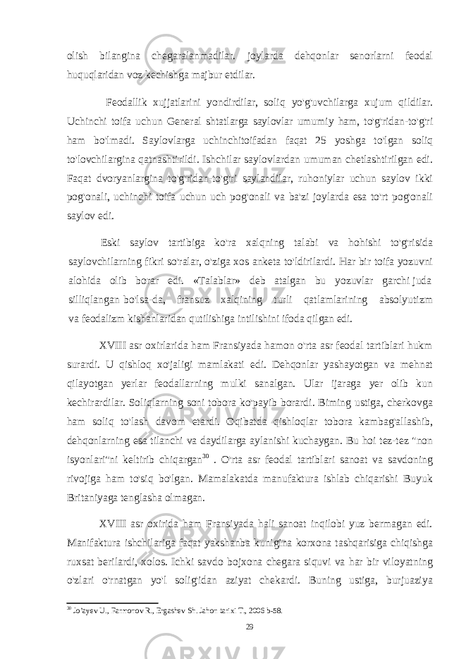 olish bilangina chegaralanmadilar. joylarda dehqonlar senorlarni feodal huquqlaridan voz kechishga majbur etdilar. Feodallik xujjatlarini yondirdilar, soliq yo&#39;g&#39;uvchilarga xujum qildilar. Uchinchi toifa uchun General shtatlarga saylovlar umumiy ham, to&#39;g&#39;ridan-to&#39;g&#39;ri ham bo&#39;lmadi. Saylovlarga uchinchitoifadan faqat 25 yoshga to&#39;lgan soliq to&#39;lovchilargina qatnashtirildi. Ishchilar saylovlardan umuman chetlashtirilgan edi. Faqat dvoryanlargina to&#39;g&#39;ridan-to&#39;g&#39;ri saylandilar, ruhoniylar uchun saylov ikki pog&#39;onali, uchinchi toifa uchun uch pog&#39;onali va ba&#39;zi joylarda esa to&#39;rt pog&#39;onali saylov edi. Eski saylov tartibiga ko&#39;ra xalqning talabi va hohishi to&#39;g&#39;risida saylovchilarning fikri so&#39;ralar, o&#39;ziga xos anketa to&#39;ldirilardi. Har bir toifa yozuvni alohida olib borar edi. «Talablar» deb atalgan bu yozuvlar garchi juda silliqlangan bo&#39;lsa-da, fransuz xalqining turli qatlamlarining absolyutizm va feodalizm kishanlaridan qutilishiga intilishini ifoda qilgan edi. XVIII asr oxirlarida ham Fransiyada hamon o&#39;rta asr feodal tartiblari hukm surardi. U qishloq xo&#39;jaligi mamlakati edi. Dehqonlar yashayotgan va mehnat qilayotgan yerlar feodallarning mulki sanalgan. Ular ijaraga yer olib kun kechirardilar. Soliqlarning soni tobora ko&#39;payib borardi. Biming ustiga, cherkovga ham soliq to&#39;lash davom etardi. Oqibatda qishloqlar tobora kambag&#39;allashib, dehqonlarning esa tilanchi va daydilarga aylanishi kuchaygan. Bu hoi tez-tez &#34;non isyonlari&#34;ni keltirib chiqargan 30 . O&#39;rta asr feodal tartiblari sanoat va savdoning rivojiga ham to&#39;siq bo&#39;lgan. Mamalakatda manufaktura ishlab chiqarishi Buyuk Britaniyaga tenglasha olmagan. XVIII asr oxirida ham Fransiyada hali sanoat inqilobi yuz bermagan edi. Manifaktura ishchilariga faqat yakshanba kunigina korxona tashqarisiga chiqishga ruxsat berilardi, xolos. Ichki savdo bojxona chegara siquvi va har bir viloyatning o&#39;zlari o&#39;rnatgan yo&#39;l solig&#39;idan aziyat chekardi. Buning ustiga, burjuaziya 30 Jo’ayev U., Farmonov R., Ergashev Sh. Jahon tarixi T., 2006 b-58. 29 