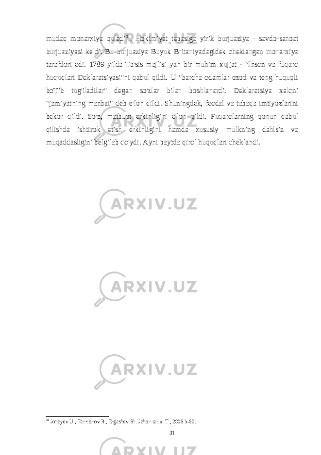 mutlaq monarxiya quladi 31 . Hokimiyat tepasiga yirik burjuaziya - savdo-sanoat burjuaziyasi keldi. Bu burjuaziya Buyuk Britaniyadagidek cheklangan monarxiya tarafdori edi. 1789 yilda Ta&#39;sis majlisi yan bir muhim xujjat - &#34;Inson va fuqaro huquqlari Deklaratsiyasi&#34;ni qabul qildi. U &#34;barcha odamlar ozod va teng huquqli boTib tug&#39;iladilar&#34; degan so&#39;zlar bilan boshlanardi. Deklaratsiya xalqni &#34;jamiyatning manbai&#34; deb e&#39;lon qildi. Shuningdek, feodal va tabaqa imtiyozlarini bekor qildi. So&#39;z, matbuot erkinligini e&#39;lon qildi. Fuqarolarning qonun qabul qilishda ishtirok etish erkinligini hamda xususiy mulkning dahlsiz va muqaddasligini belgilab qo&#39;ydi. Ayni paytda qirol huquqlari cheklandi. 31 Jo&#39;rayev U., Farmonov R., Ergashev Sh. Jahon tarixi T., 2006 b-60. 31 