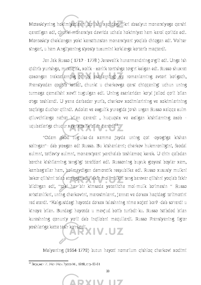 Moteskiyning hokimiyatlarini bo&#39;lishi xaqidagi fikri absalyut monarxiyaga qarshi qaratilgan edi, chunki monarxiya davrida uchala hokimiyat ham karol qo&#39;lida edi. Monteskiy cheklangan yoki kanstitutsion monarxiyani yoqlab chiqgan edi. Vol&#39;ter singari, u ham Angliyaning siyosiy tuzumini ko&#39;klarga ko&#39;tarib maqtardi. Jan Jak Russo ( 1712 - 1778 ) Jenevalik hunarmandning o&#39;g&#39;li edi. Unga ish qidirib yurishga, muxtojlik, xolik - zorlik tortishga to&#39;g&#39;ri kelgan edi. Russo shuxrat qozongan traktatlarning (ilmiy asarlarning) va romanlarning avtori bo&#39;lgach, Fransiyadan qochib ketadi, chunki u cherkovga qarsi chiqqanligi uchun uning turmaga qamalishi xavfi tug&#39;ulgan edi. Uning asarlaridan ko&#39;pi jallod qo&#39;li bilan o&#39;tga tashlandi. U yana darbadar yurib, cherkov xodimlarining va xokimlarining taqibiga duchor qilindi. Adolat va ezgulik yuragida jo&#39;sh urgan Russo xalqqa zulm qiluvchilarga nafrat bilan qarardi , huquqsiz va ezilgan kishilarning azob - uqubatlariga chuqur xayrixoxlik bilan qarardi 33 . &#34;Odam ozod tug&#39;ulsa-da xamma joyda uning qoi -oyog&#39;iga kishan solingan&#34;- deb yozgan edi Russo. Bu kishanlarni; cherkov hukmronligini, feodal zulmni, toifaviy zulmni, monarxiyani parchalab tashlamoq kerak. U chin qalbdan borcha kishilarning tengligi tarafdori edi. Russoning buyuk g&#39;oyasi boylar xam, kambag&#39;allar ham, bo&#39;lmaydigan demoratik respublika edi. Russo xususiy mulkni bekor qilishni talab etmagan edi, lekin mol-mulkni teng baravar qilishni yoqlab fakir bildirgan edi, &#34;toki har bir kimsada yetarlicha mol-mulk bo&#39;lmasin &#34; Russo xristianlikni, uning cherkovini, marosimlarni, jannat va do&#39;zax haqidagi ta&#39;limotini rad etardi. &#34;Kelgusidagi hayotda do&#39;zax izlashning nima xojati bor? -deb so&#39;rardi u kinoya bilan. Bundagi hayotda u mavjud boiib turibdi-ku. Russo istibdod bilan kurashning qonuniy yo&#39;li deb inqilobni maqullardi. Russo Fransiyaning ilg&#39;or yoshlariga katta tasir ko&#39;rsatdi. Melyening (1664-1729) butun hayoti noma&#39;lum qishloq cherkovi xodimi 33 Верцман И. Жан Жак Руссо М., 1958, стр-60-61 33 