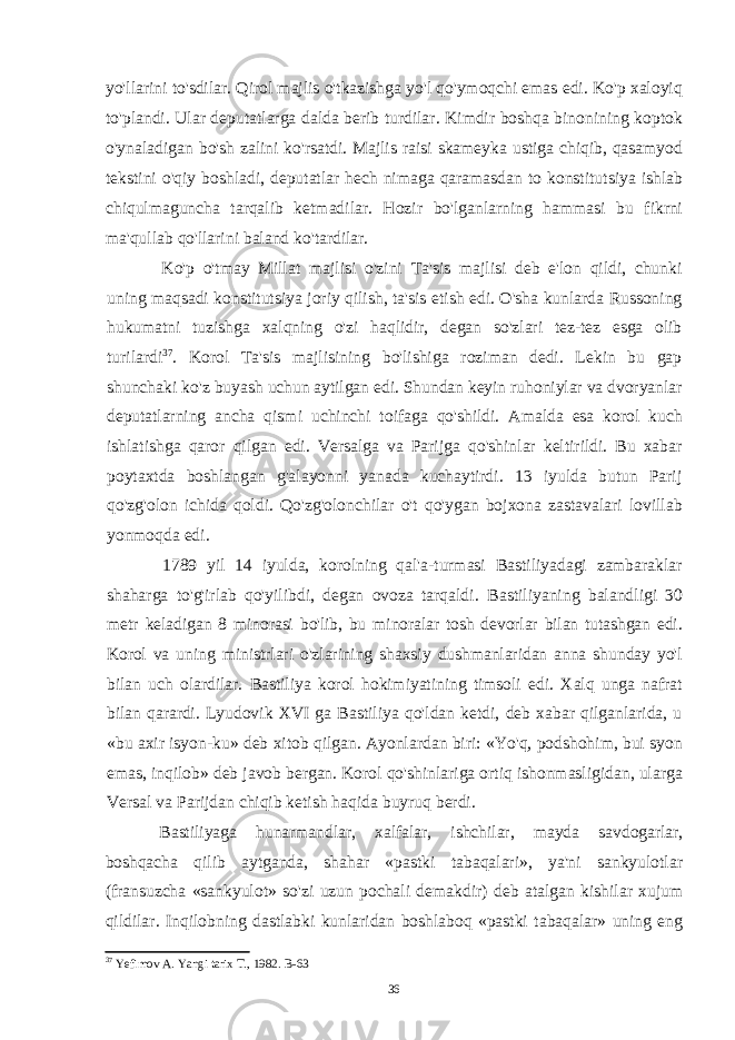 yo&#39;llarini to&#39;sdilar. Qirol majlis o&#39;tkazishga yo&#39;l qo&#39;ymoqchi emas edi. Ko&#39;p xaloyiq to&#39;plandi. Ular deputatlarga dalda berib turdilar. Kimdir boshqa binonining koptok o&#39;ynaladigan bo&#39;sh zalini ko&#39;rsatdi. Majlis raisi skameyka ustiga chiqib, qasamyod tekstini o&#39;qiy boshladi, deputatlar hech nimaga qaramasdan to konstitutsiya ishlab chiqulmaguncha tarqalib ketmadilar. Hozir bo&#39;lganlarning hammasi bu fikrni ma&#39;qullab qo&#39;llarini baland ko&#39;tardilar. Ko&#39;p o&#39;tmay Millat majlisi o&#39;zini Ta&#39;sis majlisi deb e&#39;lon qildi, chunki uning maqsadi konstitutsiya joriy qilish, ta&#39;sis etish edi. O&#39;sha kunlarda Russoning hukumatni tuzishga xalqning o&#39;zi haqlidir, degan so&#39;zlari tez-tez esga olib turilardi 37 . Korol Ta&#39;sis majlisining bo&#39;lishiga roziman dedi. Lekin bu gap shunchaki ko&#39;z buyash uchun aytilgan edi. Shundan keyin ruhoniylar va dvoryanlar deputatlarning ancha qismi uchinchi toifaga qo&#39;shildi. Amalda esa korol kuch ishlatishga qaror qilgan edi. Versalga va Parijga qo&#39;shinlar keltirildi. Bu xabar poytaxtda boshlangan g&#39;alayonni yanada kuchaytirdi. 13 iyulda butun Parij qo&#39;zg&#39;olon ichida qoldi. Qo&#39;zg&#39;olonchilar o&#39;t qo&#39;ygan bojxona zastavalari lovillab yonmoqda edi. 1789 yil 14 iyulda, korolning qal&#39;a-turmasi Bastiliyadagi zambaraklar shaharga to&#39;g&#39;irlab qo&#39;yilibdi, degan ovoza tarqaldi. Bastiliyaning balandligi 30 metr keladigan 8 minorasi bo&#39;lib, bu minoralar tosh devorlar bilan tutashgan edi. Korol va uning ministrlari o&#39;zlarining shaxsiy dushmanlaridan anna shunday yo&#39;l bilan uch olardilar. Bastiliya korol hokimiyatining timsoli edi. Xalq unga nafrat bilan qarardi. Lyudovik XVI ga Bastiliya qo&#39;ldan ketdi, deb xabar qilganlarida, u «bu axir isyon-ku» deb xitob qilgan. Ayonlardan biri: «Yo&#39;q, podshohim, bui syon emas, inqilob» deb javob bergan. Korol qo&#39;shinlariga ortiq ishonmasligidan, ularga Versal va Parijdan chiqib ketish haqida buyruq berdi. Bastiliyaga hunarmandlar, xalfalar, ishchilar, mayda savdogarlar, boshqacha qilib aytganda, shahar «pastki tabaqalari», ya&#39;ni sankyulotlar (fransuzcha «sankyulot» so&#39;zi uzun pochali demakdir) deb atalgan kishilar xujum qildilar. Inqilobning dastlabki kunlaridan boshlaboq «pastki tabaqalar» uning eng 37 Yefimov A. Yangi tarix T., 1982. B-63 36 